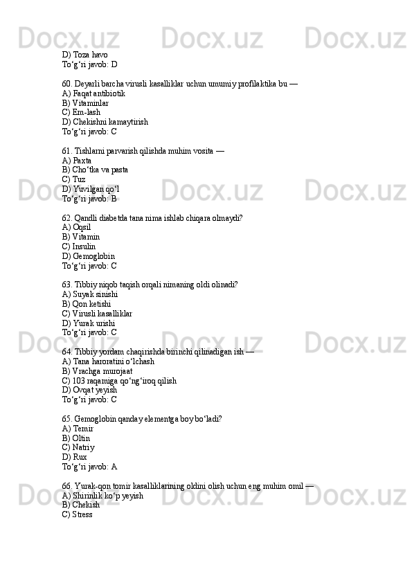 D) Toza havo
To‘g‘ri javob: D
60. Deyarli barcha virusli kasalliklar uchun umumiy profilaktika bu —
A) Faqat antibiotik
B) Vitaminlar
C) Em-lash
D) Chekishni kamaytirish
To‘g‘ri javob: C
61. Tishlarni parvarish qilishda muhim vosita —
A) Paxta
B) Cho‘tka va pasta
C) Tuz
D) Yuvilgan qo‘l
To‘g‘ri javob: B
62. Qandli diabetda tana nima ishlab chiqara olmaydi?
A) Oqsil
B) Vitamin
C) Insulin
D) Gemoglobin
To‘g‘ri javob: C
63. Tibbiy niqob taqish orqali nimaning oldi olinadi?
A) Suyak sinishi
B) Qon ketishi
C) Virusli kasalliklar
D) Yurak urishi
To‘g‘ri javob: C
64. Tibbiy yordam chaqirishda birinchi qilinadigan ish —
A) Tana haroratini o‘lchash
B) Vrachga murojaat
C) 103 raqamiga qo‘ng‘iroq qilish
D) Ovqat yeyish
To‘g‘ri javob: C
65. Gemoglobin qanday elementga boy bo‘ladi?
A) Temir
B) Oltin
C) Natriy
D) Rux
To‘g‘ri javob: A
66. Yurak-qon tomir kasalliklarining oldini olish uchun eng muhim omil —
A) Shirinlik ko‘p yeyish
B) Chekish
C) Stress 