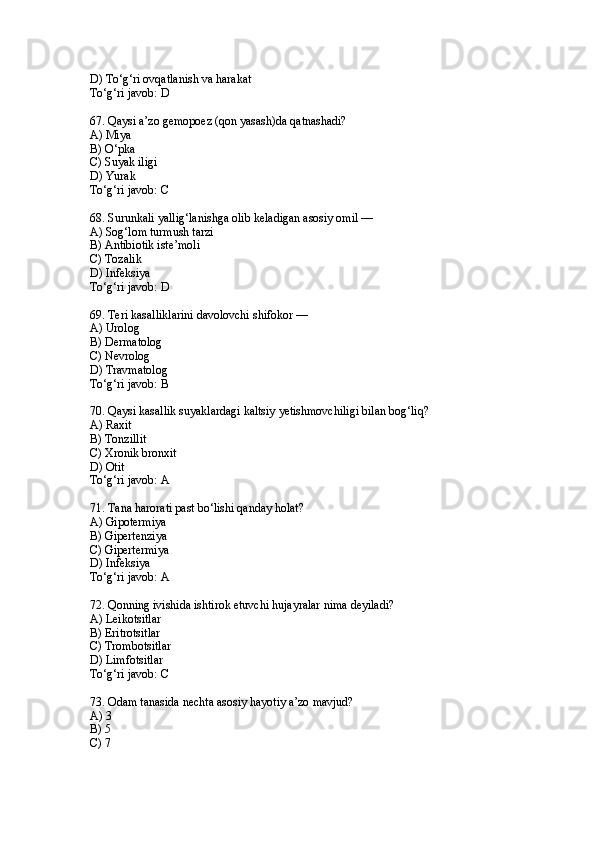 D) To‘g‘ri ovqatlanish va harakat
To‘g‘ri javob: D
67. Qaysi a’zo gemopoez (qon yasash)da qatnashadi?
A) Miya
B) O‘pka
C) Suyak iligi
D) Yurak
To‘g‘ri javob: C
68. Surunkali yallig‘lanishga olib keladigan asosiy omil —
A) Sog‘lom turmush tarzi
B) Antibiotik iste’moli
C) Tozalik
D) Infeksiya
To‘g‘ri javob: D
69. Teri kasalliklarini davolovchi shifokor —
A) Urolog
B) Dermatolog
C) Nevrolog
D) Travmatolog
To‘g‘ri javob: B
70. Qaysi kasallik suyaklardagi kaltsiy yetishmovchiligi bilan bog‘liq?
A) Raxit
B) Tonzillit
C) Xronik bronxit
D) Otit
To‘g‘ri javob: A
71. Tana harorati past bo‘lishi qanday holat?
A) Gipotermiya
B) Gipertenziya
C) Gipertermiya
D) Infeksiya
To‘g‘ri javob: A
72. Qonning ivishida ishtirok etuvchi hujayralar nima deyiladi?
A) Leikotsitlar
B) Eritrotsitlar
C) Trombotsitlar
D) Limfotsitlar
To‘g‘ri javob: C
73. Odam tanasida nechta asosiy hayotiy a’zo mavjud?
A) 3
B) 5
C) 7 