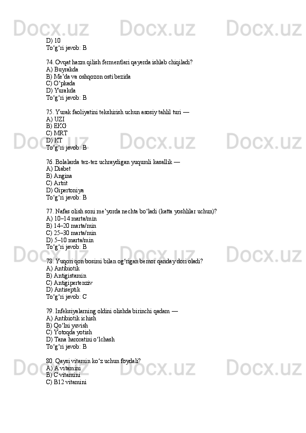 D) 10
To‘g‘ri javob: B
74. Ovqat hazm qilish fermentlari qayerda ishlab chiqiladi?
A) Buyrakda
B) Me’da va oshqozon osti bezida
C) O‘pkada
D) Yurakda
To‘g‘ri javob: B
75. Yurak faoliyatini tekshirish uchun asosiy tahlil turi —
A) UZI
B) EKG
C) MRT
D) KT
To‘g‘ri javob: B
76. Bolalarda tez-tez uchraydigan yuqumli kasallik —
A) Diabet
B) Angina
C) Artrit
D) Gipertoniya
To‘g‘ri javob: B
77. Nafas olish soni me’yorda nechta bo‘ladi (katta yoshlilar uchun)?
A) 10–14 marta/min
B) 14–20 marta/min
C) 25–30 marta/min
D) 5–10 marta/min
To‘g‘ri javob: B
78. Yuqori qon bosimi bilan og‘rigan bemor qanday dori oladi?
A) Antibiotik
B) Antigistamin
C) Antigipertenziv
D) Antiseptik
To‘g‘ri javob: C
79. Infeksiyalarning oldini olishda birinchi qadam —
A) Antibiotik ichish
B) Qo‘lni yuvish
C) Yotoqda yotish
D) Tana haroratini o‘lchash
To‘g‘ri javob: B
80. Qaysi vitamin ko‘z uchun foydali?
A) A vitamini
B) C vitamini
C) B12 vitamini 