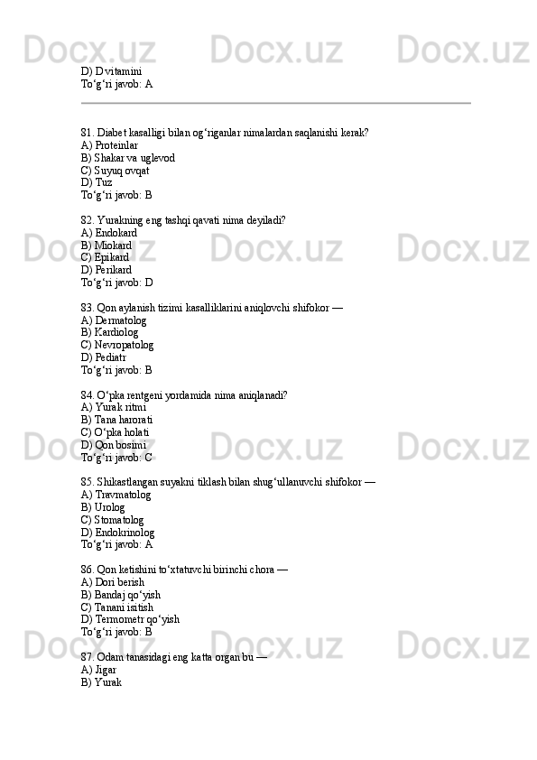 D) D vitamini
To‘g‘ri javob: A
81. Diabet kasalligi bilan og‘riganlar nimalardan saqlanishi kerak?
A) Proteinlar
B) Shakar va uglevod
C) Suyuq ovqat
D) Tuz
To‘g‘ri javob: B
82. Yurakning eng tashqi qavati nima deyiladi?
A) Endokard
B) Miokard
C) Epikard
D) Perikard
To‘g‘ri javob: D
83. Qon aylanish tizimi kasalliklarini aniqlovchi shifokor —
A) Dermatolog
B) Kardiolog
C) Nevropatolog
D) Pediatr
To‘g‘ri javob: B
84. O‘pka rentgeni yordamida nima aniqlanadi?
A) Yurak ritmi
B) Tana harorati
C) O‘pka holati
D) Qon bosimi
To‘g‘ri javob: C
85. Shikastlangan suyakni tiklash bilan shug‘ullanuvchi shifokor —
A) Travmatolog
B) Urolog
C) Stomatolog
D) Endokrinolog
To‘g‘ri javob: A
86. Qon ketishini to‘xtatuvchi birinchi chora —
A) Dori berish
B) Bandaj qo‘yish
C) Tanani isitish
D) Termometr qo‘yish
To‘g‘ri javob: B
87. Odam tanasidagi eng katta organ bu —
A) Jigar
B) Yurak 
