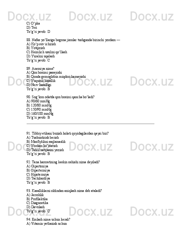 C) O‘pka
D) Teri
To‘g‘ri javob: D
88. Nafas yo‘llariga begona jismlar tushganda birinchi yordam —
A) Ko‘p suv ichirish
B) Yotqizish
C) Heimlich usulini qo‘llash
D) Yurakni uqalash
To‘g‘ri javob: C
89. Anemiya nima?
A) Qon bosimi pasayishi
B) Qonda gemoglobin miqdori kamayishi
C) Yuqumli kasallik
D) Nerv kasalligi
To‘g‘ri javob: B
90. Sog‘lom odatda qon bosimi qancha bo‘ladi?
A) 90/60 mmHg
B) 120/80 mmHg
C) 150/90 mmHg
D) 160/100 mmHg
To‘g‘ri javob: B
91. Tibbiy etikani buzish holati quyidagilardan qaysi biri?
A) Tushuntirish berish
B) Maxfiylikni saqlamaslik
C) Yordam ko‘rsatish
D) Tahlil natijasini yozish
To‘g‘ri javob: B
92. Tana haroratining keskin oshishi nima deyiladi?
A) Gipertoniya
B) Gipertermiya
C) Hipotermiya
D) Tachikardiya
To‘g‘ri javob: B
93. Kasalliklarni oldindan aniqlash nima deb ataladi?
A) Jarrohlik
B) Profilaktika
C) Diagnostika
D) Davolash
To‘g‘ri javob: C
94. Emlash nima uchun kerak?
A) Vitamin yetkazish uchun 