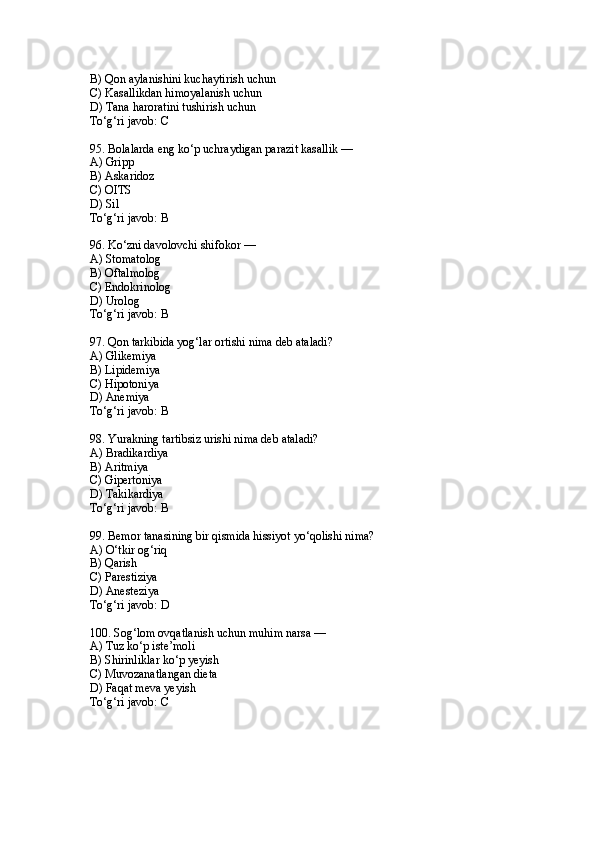 B) Qon aylanishini kuchaytirish uchun
C) Kasallikdan himoyalanish uchun
D) Tana haroratini tushirish uchun
To‘g‘ri javob: C
95. Bolalarda eng ko‘p uchraydigan parazit kasallik —
A) Gripp
B) Askaridoz
C) OITS
D) Sil
To‘g‘ri javob: B
96. Ko‘zni davolovchi shifokor —
A) Stomatolog
B) Oftalmolog
C) Endokrinolog
D) Urolog
To‘g‘ri javob: B
97. Qon tarkibida yog‘lar ortishi nima deb ataladi?
A) Glikemiya
B) Lipidemiya
C) Hipotoniya
D) Anemiya
To‘g‘ri javob: B
98. Yurakning tartibsiz urishi nima deb ataladi?
A) Bradikardiya
B) Aritmiya
C) Gipertoniya
D) Takikardiya
To‘g‘ri javob: B
99. Bemor tanasining bir qismida hissiyot yo‘qolishi nima?
A) O‘tkir og‘riq
B) Qarish
C) Parestiziya
D) Anesteziya
To‘g‘ri javob: D
100. Sog‘lom ovqatlanish uchun muhim narsa —
A) Tuz ko‘p iste’moli
B) Shirinliklar ko‘p yeyish
C) Muvozanatlangan dieta
D) Faqat meva yeyish
To‘g‘ri javob: C 