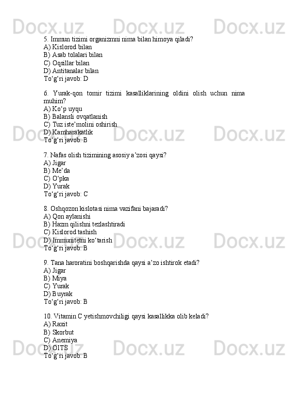 5. Immun tizimi organizmni nima bilan himoya qiladi?
A) Kislorod bilan
B) Asab tolalari bilan
C) Oqsillar bilan
D) Antitanalar bilan
To‘g‘ri javob: D
6.   Yurak-qon   tomir   tizimi   kasalliklarining   oldini   olish   uchun   nima
muhim?
A) Ko‘p uyqu
B) Balansli ovqatlanish
C) Tuz iste’molini oshirish
D) Kamharakatlik
To‘g‘ri javob: B
7. Nafas olish tizimining asosiy a’zosi qaysi?
A) Jigar
B) Me’da
C) O‘pka
D) Yurak
To‘g‘ri javob: C
8. Oshqozon kislotasi nima vazifani bajaradi?
A) Qon aylanishi
B) Hazm qilishni tezlashtiradi
C) Kislorod tashish
D) Immunitetni ko‘tarish
To‘g‘ri javob: B
9. Tana haroratini boshqarishda qaysi a’zo ishtirok etadi?
A) Jigar
B) Miya
C) Yurak
D) Buyrak
To‘g‘ri javob: B
10. Vitamin C yetishmovchiligi qaysi kasallikka olib keladi?
A) Raxit
B) Skorbut
C) Anemiya
D) OITS
To‘g‘ri javob: B 