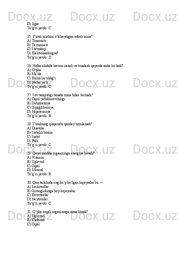 D) Jigar
To‘g‘ri javob: C
25. Yurak urishini o‘lchaydigan asbob nima?
A) Tonometr
B) Termometr
C) Stetoskop
D) Elektrokardiograf
To‘g‘ri javob: D
26. Nafas olishda havoni isitish va tozalash qayerda sodir bo‘ladi?
A) O‘pka
B) Me’da
C) Burun bo‘shlig‘i
D) Nafas yo‘li
To‘g‘ri javob: C
27. Suv tanqisligi tanada nima bilan kechadi?
A) Oqsil yetishmovchiligi
B) Dehidratsiya
C) Gipoglikemiya
D) Hipotermiya
To‘g‘ri javob: B
28. Yurakning qisqarishi qanday nomlanadi?
A) Diastola
B) Sistolik bosim
C) Sistol
D) Puls
To‘g‘ri javob: C
29. Qaysi modda organizmga energiya beradi?
A) Vitamin
B) Uglevod
C) Oqsil
D) Mineral
To‘g‘ri javob: B
30. Qon tarkibida eng ko‘p bo‘lgan hujayralar bu —
A) Leikotsitlar
B) Gemoglobinga boy hujayralar
C) Eritrotsitlar
D) Neytronlar
To‘g‘ri javob: C
31. O‘pka orqali organizmga nima kiradi?
A) Uglevod
B) Kislorod
C) Oqsil 