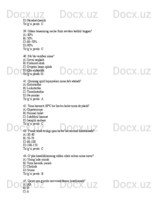 D) Harakatchanlik
To‘g‘ri javob: C
39. Odam tanasining necha foizi suvdan tashkil topgan?
A) 30%
B) 50%
C) 60–70%
D) 90%
To‘g‘ri javob: C
40. Me’da vazifasi nima?
A) Suvni saqlash
B) Kislorod olish
C) Ovqatni hazm qilish
D) Qon aylanishi
To‘g‘ri javob: C
41. Qonning qizil hujayralari nima deb ataladi?
A) Eritrotsitlar
B) Leikotsitlar
C) Trombotsitlar
D) Neyronlar
To‘g‘ri javob: A
42. Tana harorati 38°C bo‘lsa bu holat nima deyiladi?
A) Gipotermiya
B) Normal holat
C) Subfebril harorat
D) Issiqlik zarbasi
To‘g‘ri javob: C
43. Yurak urish tezligi qancha bo‘lsa normal hisoblanadi?
A) 30-40
B) 50-70
C) 60-100
D) 100-150
To‘g‘ri javob: C
44. O‘pka kasalliklarining oldini olish uchun nima zarur?
A) Yomg‘irda yurish
B) Toza havoda yurish
C) Chekish
D) Stress
To‘g‘ri javob: B
45. Qaysi qon guruhi universal donor hisoblanadi?
A) AB
B) B
C) A 