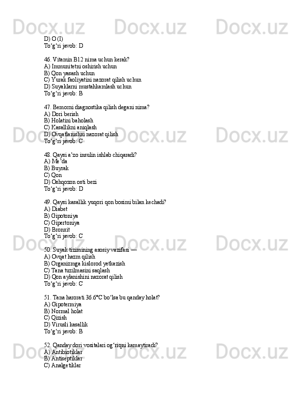 D) O (I)
To‘g‘ri javob: D
46. Vitamin B12 nima uchun kerak?
A) Immunitetni oshirish uchun
B) Qon yasash uchun
C) Yurak faoliyatini nazorat qilish uchun
D) Suyaklarni mustahkamlash uchun
To‘g‘ri javob: B
47. Bemorni diagnostika qilish degani nima?
A) Dori berish
B) Holatini baholash
C) Kasallikni aniqlash
D) Ovqatlanishni nazorat qilish
To‘g‘ri javob: C
48. Qaysi a’zo insulin ishlab chiqaradi?
A) Me’da
B) Buyrak
C) Qon
D) Oshqozon osti bezi
To‘g‘ri javob: D
49. Qaysi kasallik yuqori qon bosimi bilan kechadi?
A) Diabet
B) Gipotoniya
C) Gipertoniya
D) Bronxit
To‘g‘ri javob: C
50. Suyak tizimining asosiy vazifasi —
A) Ovqat hazm qilish
B) Organizmga kislorod yetkazish
C) Tana tuzilmasini saqlash
D) Qon aylanishini nazorat qilish
To‘g‘ri javob: C
51. Tana harorati 36.6°C bo‘lsa bu qanday holat?
A) Gipotermiya
B) Normal holat
C) Qizish
D) Virusli kasallik
To‘g‘ri javob: B
52. Qanday dori vositalari og‘riqni kamaytiradi?
A) Antibiotiklar
B) Antiseptiklar
C) Analgetiklar 