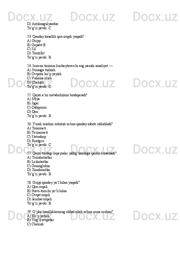 D) Antikoagulyantlar
To‘g‘ri javob: C
53. Qanday kasallik qon orqali yuqadi?
A) Gripp
B) Gepatit B
C) Sil
D) Tonzillit
To‘g‘ri javob: B
54. Immun tizimini kuchaytiruvchi eng yaxshi amaliyot —
A) Stressga tushish
B) Ovqatni ko‘p yeyish
C) Vaksina olish
D) Chekish
To‘g‘ri javob: C
55. Qaysi a’zo metabolizmni boshqaradi?
A) Miya
B) Jigar
C) Oshqozon
D) Qon
To‘g‘ri javob: B
56. Yurak urishini eshitish uchun qanday asbob ishlatiladi?
A) Tonometr
B) Termometr
C) Stetoskop
D) Rentgen
To‘g‘ri javob: C
57. Qaysi turdagi hujayralar yallig‘lanishga qarshi kurashadi?
A) Trombotsitlar
B) Leikotsitlar
C) Gemoglobin
D) Xondrositlar
To‘g‘ri javob: B
58. Gripp qanday yo‘l bilan yuqadi?
A) Qon orqali
B) Havo-tomchi yo‘li bilan
C) Ovqat orqali
D) Jarohat orqali
To‘g‘ri javob: B
59. O‘pka kasalliklarining oldini olish uchun nima muhim?
A) Ko‘p yotish
B) Yog‘li ovqatlar
C) Chekish 