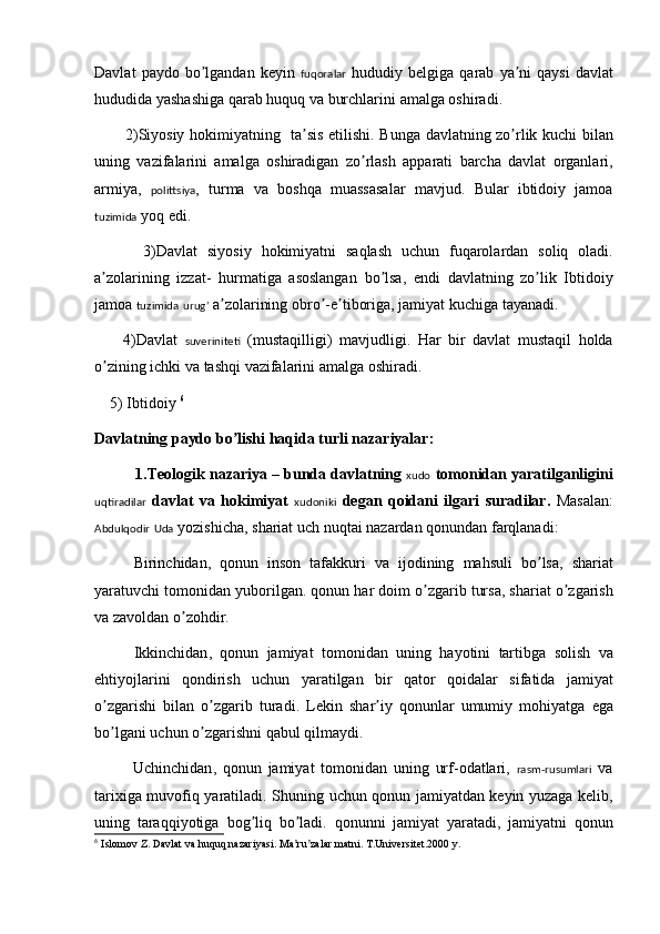 Davlat   paydo   bo ʼ lgandan   k e yin   fuqoralar   hududiy   b e lgiga   qarab   ya ʼ ni   qaysi   davlat
hududida   yashashiga   qarab   huquq   va   burchlarini   amalga   oshiradi . 
           2) Siyosiy   hokimiyatning     ta ʼ sis   etilishi .   Bunga   davlatning   zo ʼ rlik   kuchi   bilan
uning   vazifalarini   amalga   oshiradigan   zo ʼ rlash   apparati   barcha   davlat   organlari ,
armiya ,   polittsiya ,   turma   va   boshqa   muassasalar   mavjud .   Bular   ibtidoiy   jamoa
tuzimida   yoq   edi . 
          3) Davlat   siyosiy   hokimiyatni   saqlash   uchun   fuqarolardan   soliq   oladi .
a ʼ zolarining   izzat -   hurmatiga   asoslangan   bo ʼ lsa ,   endi   davlatning   zo ʼ lik   Ibtidoiy
jamoa   tuzimida   urug’   a ʼ zolarining   obro -ʼ e ʼ tiboriga ,  jamiyat   kuchiga   tayanadi . 
        4) Davlat   suveriniteti   ( mustaqilligi )   mavjudligi .   Har   bir   davlat   mustaqil   holda
o ʼ zining   ichki   va   tashqi   vazifalarini   amalga   oshiradi . 
    5)   Ibtidoiy  6
Davlatning   paydo   bo ʼ lishi   haqida   turli   nazariyalar :
               1. T e ologik   nazariya  –  bunda   davlatning   xudo   tomonidan   yaratilganligini
uqtiradilar   davlat   va   hokimiyat   xudoniki   d e gan   qoidani   ilgari   suradilar .   Masalan :
Abdulqodir   Uda   yozishicha ,  shariat   uch   nuqtai   nazardan   qonundan   farqlanadi : 
Birinchidan ,   qonun   inson   tafakkuri   va   ijodining   mahsuli   bo ʼ lsa ,   shariat
yaratuvchi   tomonidan   yuborilgan .  qonun   har   doim   o ʼ zgarib   tursa ,  shariat   o ʼ zgarish
va   zavoldan   o ʼ zohdir . 
Ikkinchidan ,   qonun   jamiyat   tomonidan   uning   hayotini   tartibga   solish   va
ehtiyojlarini   qondirish   uchun   yaratilgan   bir   qator   qoidalar   sifatida   jamiyat
o ʼ zgarishi   bilan   o ʼ zgarib   turadi .   L e kin   shar ʼ iy   qonunlar   umumiy   mohiyatga   ega
bo ʼ lgani   uchun   o ʼ zgarishni   qabul   qilmaydi . 
            Uchinchidan ,   qonun   jamiyat   tomonidan   uning   urf - odatlari ,   rasm-rusumlari   va
tarixiga   muvofiq   yaratiladi .   Shuning   uchun   qonun   jamiyatdan   k e yin   yuzaga   k e lib ,
uning   taraqqiyotiga   bog ʼ liq   bo ʼ ladi .   qonunni   jamiyat   yaratadi ,   jamiyatni   qonun
6
  Islomov Z. Davlat va huquq nazariyasi. Ma ru zalar matni. T.Univ	
ʼ ʼ e rsit e t.2000 y.