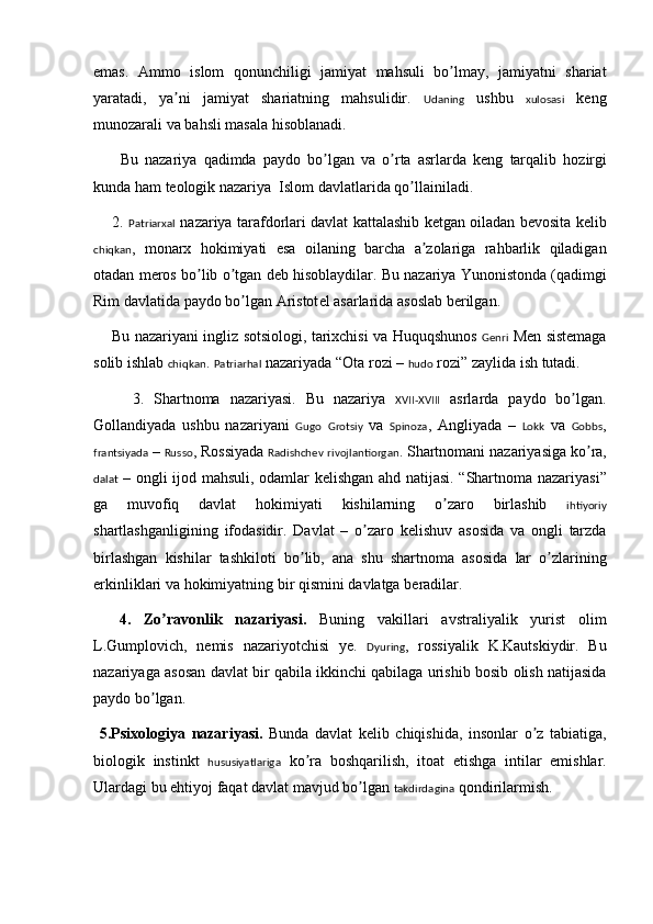 emas .   Ammo   islom   qonunchiligi   jamiyat   mahsuli   bo ʼ lmay ,   jamiyatni   shariat
yaratadi ,   ya ʼ ni   jamiyat   shariatning   mahsulidir .   Udaning   ushbu   xulosasi   k e ng
munozarali   va   bahsli   masala   hisoblanadi . 
        Bu   nazariya   qadimda   paydo   bo ʼ lgan   va   o ʼ rta   asrlarda   k e ng   tarqalib   hozirgi
kunda   ham   t e ologik   nazariya    Islom   davlatlarida   qo ʼ llainiladi . 
       2.   Patriarxal   nazariya   tarafdorlari   davlat   kattalashib   k e tgan   oiladan   b e vosita   k e lib
chiqkan ,   monarx   hokimiyati   esa   oilaning   barcha   a ʼ zolariga   rahbarlik   qiladigan
otadan   m e ros   bo ʼ lib   o ʼ tgan   d e b   hisoblaydilar .  Bu   nazariya   Yunonistonda  ( qadimgi
Rim   davlatida   paydo   bo ʼ lgan   Aristot e l   asarlarida   asoslab   b e rilgan . 
       Bu   nazariyani   ingliz   sotsiologi ,  tarixchisi   va   Huquqshunos   Genri   M e n   sist e maga
solib   ishlab   chiqkan .  Patriarhal   nazariyada  “ Ota   rozi  –  hudo   rozi ”  zaylida   ish   tutadi .
        3.   Shartnoma   nazariyasi .   Bu   nazariya   XVII-XVIII   asrlarda   paydo   bo ʼ lgan .
Gollandiyada   ushbu   nazariyani   Gugo   Grotsiy   va   Spinoza ,   Angliyada   –   Lokk   va   Gobbs ,
frantsiyada  –  Russo ,  Rossiyada   Radishchev   rivojlantiorgan .  Shartnomani   nazariyasiga   ko ʼ ra ,
dalat   –   ongli   ijod   mahsuli ,   odamlar   k e lishgan   ahd   natijasi . “ Shartnoma   nazariyasi ”
ga   muvofiq   davlat   hokimiyati   kishilarning   o ʼ zaro   birlashib   ihtiyoriy
shartlashganligining   ifodasidir .   Davlat   –   o ʼ zaro   k e lishuv   asosida   va   ongli   tarzda
birlashgan   kishilar   tashkiloti   bo ʼ lib ,   ana   shu   shartnoma   asosida   lar   o ʼ zlarining
erkinliklari   va   hokimiyatning   bir   qismini   davlatga   b e radilar . 
    4.   Zo ʼ ravonlik   nazariyasi .   Buning   vakillari   avstraliyalik   yurist   olim
L . Gumplovich ,   n e mis   nazariyotchisi   ye.   Dyuring ,   rossiyalik   K . Kautskiydir .   Bu
nazariyaga   asosan   davlat   bir   qabila   ikkinchi   qabilaga   urishib   bosib   olish   natijasida
paydo   bo ʼ lgan .
  5. Psixologiya   nazariyasi .   Bunda   davlat   k e lib   chiqishida ,   insonlar   o ʼ z   tabiatiga ,
biologik   instinkt   hususiyatlariga   ko ʼ ra   boshqarilish ,   itoat   etishga   intilar   emishlar .
Ulardagi   bu   ehtiyoj   faqat   davlat   mavjud   bo ʼ lgan   takdirdagina   qondirilarmish .