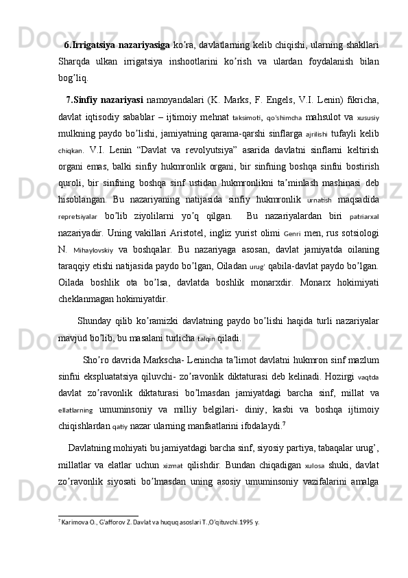6. Irrigatsiya   nazariyasiga   ko ʼ ra ,   davlatlarning   k e lib   chiqishi ,   ularning   shakllari
Sharqda   ulkan   irrigatsiya   inshootlarini   ko ʼ rish   va   ulardan   foydalanish   bilan
bog ʼ liq . 
    7. Sinfiy   nazariyasi   namoyandalari   ( K .   Marks ,   F .   Eng e ls ,   V . I .   L e nin )   fikricha ,
davlat   iqtisodiy   sabablar   –   ijtimoiy   m e hnat   taksimoti ,   qo’shimcha   mahsulot   va   xususiy
mulkning   paydo   bo ʼ lishi ,   jamiyatning   qarama - qarshi   sinflarga   ajrilishi   tufayli   k e lib
chiqkan .   V . I .   L e nin   “ Davlat   va   r e volyutsiya ”   asarida   davlatni   sinflarni   k e ltirish
organi   emas ,   balki   sinfiy   hukmronlik   organi ,   bir   sinfning   boshqa   sinfni   bostirish
quroli ,   bir   sinfning   boshqa   sinf   ustidan   hukmronlikni   ta ʼ minlash   mashinasi   d e b
hisoblangan .   Bu   nazariyaning   natijasida   sinfiy   hukmronlik   urnatish   maqsadida
repretsiyalar   bo ʼ lib   ziyolilarni   yo ʼ q   qilgan .     Bu   nazariyalardan   biri   patriarxal
nazariyadir .   Uning   vakillari   Aristot e l ,   ingliz   yurist   olimi   Genri   m e n ,   rus   sotsiologi
N .   Mihaylovskiy   va   boshqalar .   Bu   nazariyaga   asosan ,   davlat   jamiyatda   oilaning
taraqqiy   etishi   natijasida   paydo   bo ʼ lgan ,  Oiladan   urug’   qabila - davlat   paydo   bo ʼ lgan .
Oilada   boshlik   ota   bo ʼ lsa ,   davlatda   boshlik   monarxdir .   Monarx   hokimiyati
ch e klanmagan   hokimiyatdir .
          Shunday   qilib   ko ʼ ramizki   davlatning   paydo   bo ʼ lishi   haqida   turli   nazariyalar
mavjud   bo ʼ lib ,  bu   masalani   turlicha   talqin   qiladi .  
Sho ʼ ro   davrida   Markscha -   L e nincha   ta ʼ limot   davlatni   hukmron   sinf   mazlum
sinfni   ekspluatatsiya   qiluvchi -   zo ʼ ravonlik   diktaturasi   d e b   k e linadi .   Hozirgi   vaqtda
davlat   zo ʼ ravonlik   diktaturasi   bo ʼ lmasdan   jamiyatdagi   barcha   sinf ,   millat   va
ellatlarning   umuminsoniy   va   milliy   b e lgilari -   diniy ,   kasbi   va   boshqa   ijtimoiy
chiqishlardan   qatiy   nazar   ularning   manfaatlarini   ifodalaydi . 7
     Davlatning   mohiyati   bu   jamiyatdagi   barcha   sinf ,  siyosiy   partiya ,  tabaqalar   urug ’,
millatlar   va   elatlar   uchun   xizmat   qilishdir .   Bundan   chiqadigan   xulosa   shuki ,   davlat
zo ʼ ravonlik   siyosati   bo ʼ lmasdan   uning   asosiy   umuminsoniy   vazifalarini   amalga
7
 Karimova O., Gʻafforov Z. Davlat va huquq asoslari T.,Oʻqituvchi.1995 y.
