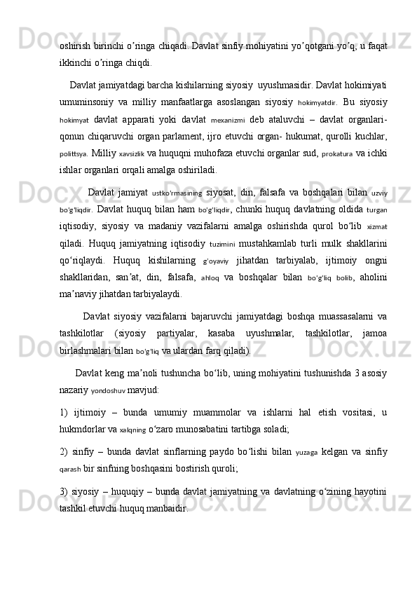 oshirish   birinchi   o ʼ ringa   chiqadi .  Davlat   sinfiy   mohiyatini   yo ʼ qotgani   yo ʼ q ,  u   faqat
ikkinchi   o ʼ ringa   chiqdi . 
     Davlat jamiyatdagi barcha kishilarning siyosiy  uyushmasidir. Davlat hokimiyati
umuminsoniy   va   milliy   manfaatlarga   asoslangan   siyosiy   hokimyatdir .   Bu   siyosiy
hokimyat   davlat   apparati   yoki   davlat   mexanizmi   deb   ataluvchi   –   davlat   organlari-
qonun chiqaruvchi organ parlament, ijro etuvchi organ- hukumat, qurolli kuchlar,
polittsya . Milliy  xavsizlik  va huquqni muhofaza etuvchi organlar sud,  prokatura  va ichki
ishlar organlari orqali amalga oshiriladi.     
              Davlat   jamiyat   ustkoʻrmasining   siyosat,   din,   falsafa   va   boshqalari   bilan   uzviy
boʻgʻliqdir . Davlat  huquq bilan ham   boʻgʻliqdir , chunki  huquq davlatning oldida   turgan
iqtisodiy,   siyosiy   va   madaniy   vazifalarni   amalga   oshirishda   qurol   bo lib  ʻ xizmat
qiladi.   Huquq   jamiyatning   iqtisodiy   tuzimini   mustahkamlab   turli   mulk   shakllarini
qo riqlaydi.   Huquq   kishilarning  	
ʻ g’oyaviy   jihatdan   tarbiyalab,   ijtimoiy   ongni
shakllaridan,   san at,   din,   falsafa,  	
ʼ ahloq   va   boshqalar   bilan   boʻgʻliq   bolib ,   aholini
ma naviy jihatdan tarbiyalaydi. 	
ʼ
            Davlat   siyosiy   vazifalarni   bajaruvchi   jamiyatdagi   boshqa   muassasalarni   va
tashkilotlar   (siyosiy   partiyalar,   kasaba   uyushmalar,   tashkilotlar,   jamoa
birlashmalari bilan  boʻgʻliq  va ulardan farq qiladi). 
         Davlat keng ma noli tushuncha bo lib, uning mohiyatini tushunishda 3 asosiy	
ʼ ʻ
nazariy  yondoshuv  mavjud: 
1)   ijtimoiy   –   bunda   umumiy   muammolar   va   ishlarni   hal   etish   vositasi,   u
hukmdorlar va  xalqning  o zaro munosabatini tartibga soladi;	
ʻ
2)   sinfiy   –   bunda   davlat   sinflarning   paydo   bo lishi   bilan  	
ʻ yuzaga   k e lgan   va   sinfiy
qarash  bir sinfning boshqasini bostirish quroli; 
3)   siyosiy   –   huquqiy   –   bunda   davlat   jamiyatning   va   davlatning   o zining   hayotini	
ʻ
tashkil etuvchi huquq manbaidir.  