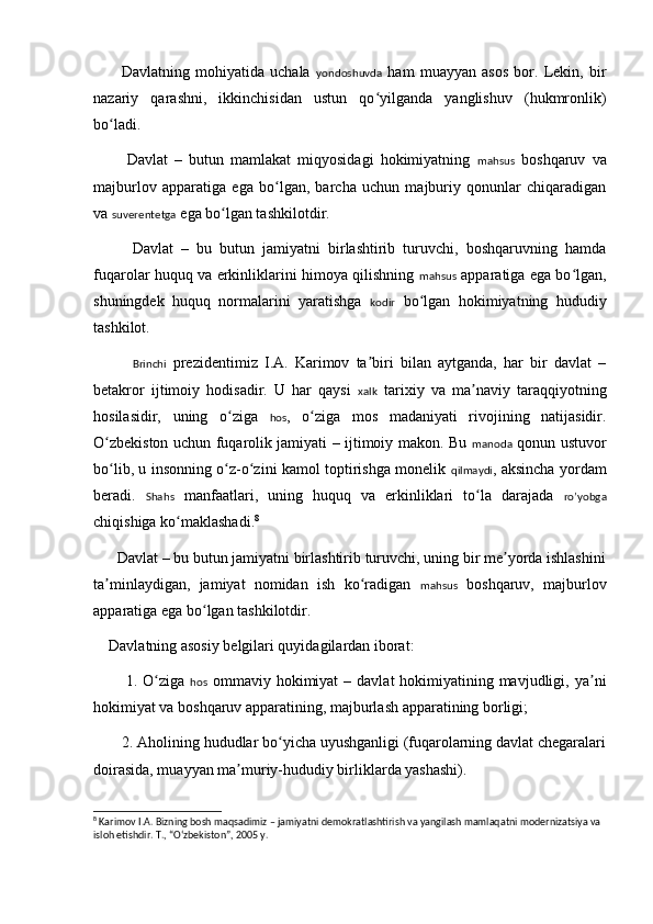           Davlatning   mohiyatida   uchala   yondoshuvda   ham   muayyan   asos   bor.   Lekin,   bir
nazariy   qarashni,   ikkinchisidan   ustun   qo yilganda   yanglishuv   (hukmronlik)ʻ
bo ladi.  	
ʻ
          Davlat   –   butun   mamlakat   miqyosidagi   hokimiyatning   mahsus   boshqaruv   va
majburlov   apparatiga   ega   bo lgan,   barcha   uchun   majburiy   qonunlar   chiqaradigan	
ʻ
va  suverentetga  ega bo lgan tashkilotdir. 	
ʻ
          Davlat   –   bu   butun   jamiyatni   birlashtirib   turuvchi,   boshqaruvning   hamda
fuqarolar huquq va erkinliklarini himoya qilishning   mahsus   apparatiga ega bo lgan,	
ʻ
shuningdek   huquq   normalarini   yaratishga   kodir   bo lgan   hokimiyatning   hududiy	
ʻ
tashkilot. 
Brinchi   prezidentimiz   I.A.   Karimov   ta biri   bilan   aytganda,   har   bir   davlat   –	
ʼ
b e takror   ijtimoiy   hodisadir.   U   har   qaysi   xalk   tarixiy   va   ma naviy   taraqqiyotning	
ʼ
hosilasidir,   uning   o ziga  	
ʻ hos ,   o ziga   mos   madaniyati   rivojining   natijasidir.	ʻ
O zbekiston uchun fuqarolik jamiyati – ijtimoiy makon. Bu  	
ʻ manoda   qonun ustuvor
bo lib, u insonning o z-o zini kamol toptirishga monelik  
ʻ ʻ ʻ qilmaydi , aksincha yordam
beradi.   Shahs   manfaatlari,   uning   huquq   va   erkinliklari   to la   darajada  	
ʻ ro’yobga
chiqishiga ko maklashadi.	
ʻ 8
      Davlat – bu butun jamiyatni birlashtirib turuvchi, uning bir me yorda ishlashini	
ʼ
ta minlaydigan,   jamiyat   nomidan   ish   ko radigan  	
ʼ ʻ mahsus   boshqaruv,   majburlov
apparatiga ega bo lgan tashkilotdir. 	
ʻ
    Davlatning asosiy b e lgilari quyidagilardan iborat: 
           1. O ziga  	
ʻ hos   ommaviy hokimiyat  – davlat  hokimiyatining mavjudligi, ya ni	ʼ
hokimiyat va boshqaruv apparatining, majburlash apparatining borligi; 
       2. Aholining hududlar bo yicha uyushganligi (fuqarolarning davlat chegaralari	
ʻ
doirasida, muayyan ma muriy-hududiy birliklarda yashashi).	
ʼ
8
 Karimov I.A. Bizning bosh maqsadimiz – jamiyatni demokratlashtirish va yangilash mamlaqatni modernizatsiya va 
isloh etishdir. T., “Oʻzbekiston”, 2005 y. 