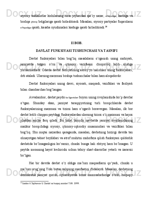 siyosiy  tashkilotlar  kishilarning turar  joylaridan qat iy nazar,  ʼ eʼtiqodiga , kasbiga  va
boshqa  ijtimiy  belgilariga qarab birlashtiradi. Masalan; siyosiy partiyalar fuqarolarni
eʼtiqodiga  qarab, kasaba uyushmalari kasbiga qarab birlashtiradi. 10
II BOB.
DAVLAT FUNKSIYASI TUSHUNCHASI VA TASNIFI
Davlat   funksiyalari   bilan   bog liq   masalalarni   o rgan	
ʻ ʻ i sh   uning   mohiyati,
jamiyatda   tutgan   o rni   va   ijtimoiy   vazifasini   chuqurroq   bilib   olishga	
ʻ
yordamlashadi. Odatda davlat faoliyatining asosiy yo nalishlari uning funksiyalari,	
ʻ
deb ataladi. Ularning mazmuni boshqa tushunchalar bilan ham aloqadordir.
Davlat   funksiyalari   uning   davri,   siyosati,   maqsadi,   vazifalari   va   faoliyati
bilan chambarchas bog langan.	
ʻ
Avvalambor, davlat paydo  boʻlganidan  buyon uning rivojlanishida ko p davrlar	
ʻ
o tgan.   Shunday   ekan,   jamiyat   taraqqiyotining   turli   bosqichlarida   davlat	
ʻ
funksiyalarining   mazmuni   va   tizimi   ham   o zgarib   boravergan.   Masalan,   ilk   bor	
ʻ
davlat kelib chiqqan paytdagi funksiyalardan ularning tizimi o z mazmuni va hajmi	
ʻ
jihatdan   ancha   farq   qiladi.   Bu   holat   birinchi   navbatda   jamiyat   rivojlanishining
mazkur   bosqichdagi   siyosiy,   ijtimoiy-iqtisodiy   muammolari   va   vazifalari   bilan
bog liq.  	
ʻ Sh u   nuqtai   nazardan   qaraganda,   masalan,   davlatning   hozirgi   davrda   tan
olinayotgan tabiat boyliklari va atrof muhitni muhofaza qilish funksiyasi quldorlik
davlatida bo lmaganligini  ko ramiz, chunki bunga hali  ehtiyoj ham  bo lmagan. U	
ʻ ʻ ʻ
paytda   insonning   hayot   kechirishi   uchun  tabiiy   shart-sharoitlar   yetarli   va   zararsiz
bo lgan.	
ʻ
Har   bir   davrda   davlat   o z   oldiga   ma lum   maqsadlarni   qo yadi,   chunki   u	
ʻ ʼ ʻ
ma lum urug’ning Yoki butun xalqning manfaatini ifodalaydi. Masalan, davlatning	
ʼ
demokratik   jamiyat   qurish,   iqtisodiyotda   bozor   munosabatlariga   o tish,   huquqiy	
ʻ
10
 Saidov A.Tajihonov U. Davlat va huquq asoslari T.IIV. 1999.