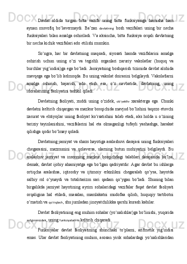 Davlat   oldida   turgan   bitta   vazifa   uning   bitta   funksiyasiga   hamisha   ham
aynan   muvofiq   bo lavermaydi.   Ba zan  ʻ ʼ davlatning   bosh   vazifalari   uning   bir   necha
funksiyalari  bilan amalga oshiriladi. Va aksincha, bitta funksiya orqali davlatning
bir necha kichik vazifalari ado etilishi mumkin.
So ngra,   har   bir   davlatning   maqsadi,   siyosati   hamda   vazifalarini   amalga	
ʻ
oshirish   uchun   uning   o zi   va   tegishli   organlari   zaruriy   vakolatlar   (huquq   va	
ʻ
burchlar yi g	
ʻ indisi)ga ega bo ladi. Jamiyatning boshqarish tizimida davlat alohida	ʻ
mavqega ega bo lib kelmoqda. Bu uning vakolat doirasini belgilaydi. Vakolatlarni	
ʻ
amalga   oshirish,   bajarish,   ado   etish   esa,   o z   navbatida,   davlatning,   uning	
ʻ
idoralarining faoliyatini tashkil qiladi.
Davlatning   faoliyati,   xuddi   uning   o zidek,  	
ʻ obʼyektiv   xarakterga   ega.   Chunki
davlatni keltirib chiqargan va mazkur bosqichida mavjud bo lishini taqozo etuvchi	
ʻ
zarurat   va   ehtiyojlar   uning  faoliyat   ko rsatishini   talab  etadi,   aks   holda   u  o zining	
ʻ ʻ
tarixiy   tayinlanishini,   vazifalarini   hal   eta   olmaganligi   tufayli   yashashga,   harakat
qilishga qodir bo lmay qoladi.	
ʻ
Davlatning jamiyat va shaxs hayotiga aralashuvi darajasi uning funksiyalari
chegarasini,   mazmunini   va   qolaversa,   ularning   butun   mohiyatini   belgilaydi.   Bu
aralashuv   jamiyat   va   insonning   mazkur   bosqichdagi   talablari   darajasida   bo lsa,	
ʻ
demak, davlat ijobiy ahamiyatga ega bo lgan qadriyatdir. Agar davlat  bu ishlarga	
ʻ
ortiqcha   aralashsa,   iqtisodiy   va   ijtimoiy   erkinlikni   chegaralab   qo ysa,   hayotda	
ʻ
salbiy   rol   o ynaydi   va   totalitarizm   sari   qadam   qo ygan   bo ladi.   Shuning   bilan	
ʻ ʻ ʻ
birgalikda   jamiyat   hayotining   ayrim   sohalaridagi   vazifalar   faqat   davlat   faoliyati
orqaligina   hal   etiladi,   masalan,   mamlakatni   mudofaa   qilish,   huquqiy   tartibotni
o rnatish va 	
ʻ qoʻriqlash , shu jumladan jinoyatchilikka qarshi kurash kabilar.
Davlat faoliyatining eng muhim sohalar (yo nalishlar)ga bo linishi, yuqorida	
ʻ ʻ
aytginimizdek , uning  funksiyalari-ni  keltirib chiqaradi.
Funksiyalar   davlat   faoliyatining   shunchaki   to plami,   arifmetik   yig indisi	
ʻ ʻ
emas.   Ular   davlat   faoliyatining   muhim,   asosan   yirik   sohalardagi   yo nalishlaridan	
ʻ