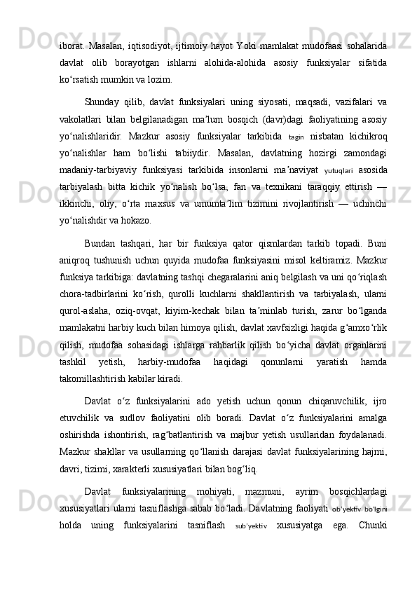 iborat.   Mas al an,   iqtisodiyot,   ijtimoiy   hayot   Yoki   mamlakat   mudofaasi   sohalarida
davlat   olib   borayotgan   ishlarni   alohida-alohida   asosiy   funksiyalar   sifatida
ko rsatish mumkin va lozim.ʻ
Shunday   qilib,   davlat   funksiyalari   uning   siyosati,   maqsadi,   vazifalari   va
vakolatlari   bilan   belgilanadigan   ma lum   bosqich   (davr)dagi   faoliyatining   asosiy	
ʼ
yo nalishlaridir.   Mazkur   asosiy   funksiyalar   tarkibida  	
ʻ tagin   nisbatan   kichikroq
yo nalishlar   ham   bo lishi   tabiiydir.   Masalan,   davlatning   hozirgi   zamondagi
ʻ ʻ
madaniy-tarbiyaviy   funksiyasi   tarkibida   insonlarni   ma naviyat  	
ʼ yutuqlari   asosida
tarbiyalash   bitta   kichik   yo nalish   bo lsa,   fan   va   texnikani   taraqqiy   ettirish   —	
ʻ ʻ
ikkinchi,   oliy,   o rta   maxsus   va   umumta lim   tizimini   rivojlantirish   —   uchinchi	
ʻ ʼ
yo nalishdir va hokazo.	
ʻ
Bundan   tashqari,   har   bir   funksiya   qator   qismlardan   tarkib   topadi.   Buni
aniqroq   tushunish   uchun   quyida   mudofaa   funksiyasini   misol   keltiramiz.   Mazkur
funksiya tarkibiga: davlatning tashqi chegaralarini aniq belgilash va uni qo riqlash	
ʻ
chora-tadbirlarini   ko rish,   qurolli   kuchlarni   shakllantirish   va   tarbiyalash,   ularni	
ʻ
qurol-aslaha,   oziq-ovqat,   kiyim-kechak   bilan   ta minlab   turish,   zarur   bo lganda	
ʼ ʻ
mamlakatni harbiy kuch bilan himoya qilish, davlat xavfsizligi haqida g amxo rlik	
ʻ ʻ
qilish,   mudofaa   sohasidagi   ishlarga   rahbarlik   qilish   bo yicha   davlat   organlarini	
ʻ
tashkil   yetish,   harbiy-mudofaa   haqidagi   qonunlarni   yaratish   hamda
takomillashtirish kabilar kiradi.
Davlat   o z   funksiyalarini   ado   yetish   uchun   qonun   chiqaruvchilik,   ijro	
ʻ
etuvchilik   va   sudlov   faoliyatini   olib   boradi.   Davlat   o z   funksiyalarini   amalga	
ʻ
oshirishda   ishontirish,   rag batlantirish   va   majbur   yetish   usullaridan   foydalanadi.	
ʻ
Mazkur   shakllar   va   usullarning   qo llanish   darajasi   davlat   funksiyalarining   hajmi,	
ʻ
davri, tizimi, xarakterli xususiyatlari bilan bog liq.	
ʻ
Davlat   funksiyalarining   mohiyati,   mazmuni,   ayrim   bosqichlardagi
xususiyatlari  ularni  tasniflashga sabab  bo ladi. Davlatning faoliyati  	
ʻ obʼyektiv   boʻlgini
holda   uning   funksiyalarini   tasniflash   subʼyektiv   xususiyatga   ega.   Chunki 