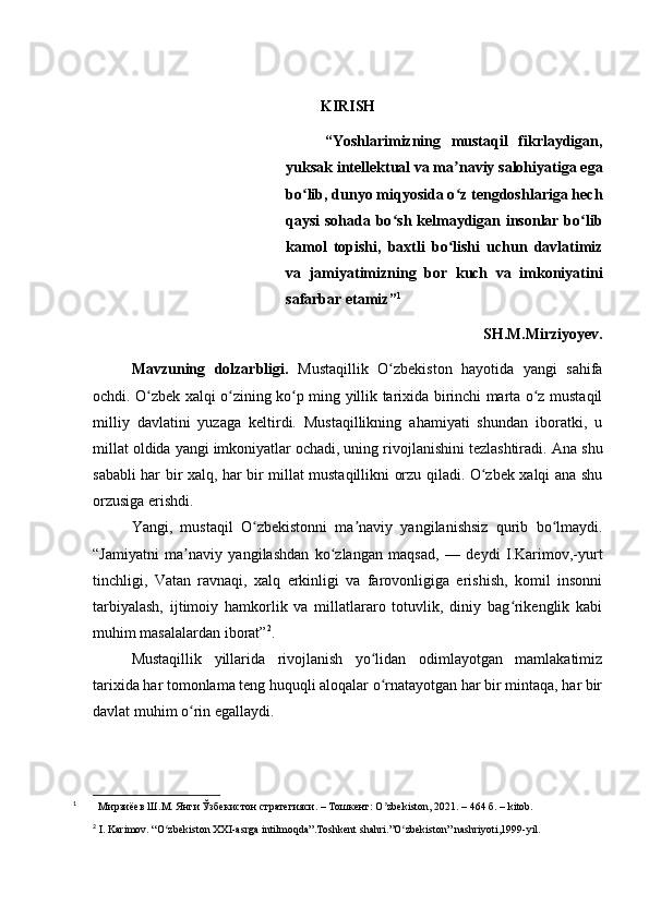 KIRISH
“Yoshlarimizning   mustaqil   fikrlaydigan,
yuksak intellektual va ma naviy salohiyatiga egaʼ
bo lib, dunyo miqyosida o z tengdoshlariga hech	
ʻ ʻ
qaysi sohada bo sh kelmaydigan insonlar bo lib	
ʻ ʻ
kamol   topishi,   baxtli   bo lishi   uchun   davlatimiz	
ʻ
va   jamiyatimizning   bor   kuch   va   imkoniyatini
safarbar etamiz” 1
SH.M.Mirziyoyev.
Mavzuning   dolzarbligi.   Mustaqillik   O zbekiston   hayotida   yangi   sahifa	
ʻ
ochdi. O zbek xalqi o zining ko p ming yillik tarixida birinchi marta o z mustaqil	
ʻ ʻ ʻ ʻ
milliy   davlatini   yuzaga   keltirdi.   Mustaqillikning   ahamiyati   shundan   iboratki,   u
millat oldida yangi imkoniyatlar ochadi, uning rivojlanishini tezlashtiradi.  Ana shu
sababli har bir xalq, har bir millat mustaqillikni orzu qiladi. O zbek xalqi ana shu	
ʻ
orzusiga erishdi.
Yangi,   mustaqil   O zbekistonni   ma naviy   yangilanishsiz   qurib   bo lmaydi.	
ʻ ʼ ʻ
“Jamiyatni   ma naviy   yangilashdan   ko zlangan   maqsad,   —   deydi   I.Karimov,-yurt	
ʼ ʻ
tinchligi,   Vatan   ravnaqi,   xalq   erkinligi   va   farovonligiga   erishish,   komil   insonni
tarbiyalash,   ijtimoiy   hamkorlik   va   millatlararo   totuvlik,   diniy   bag rikenglik   kabi	
ʻ
muhim masalalardan iborat” 2
.
Mustaqillik   yillarida   rivojlanish   yo lidan   odimlayotgan   mamlakatimiz	
ʻ
tarixida har tomonlama teng huquqli aloqalar o rnatayotgan har bir mintaqa, har bir
ʻ
davlat muhim o rin egallaydi.	
ʻ
1
          Мирзиёев Ш.М. Янги Ўзбекистон стратегияси. – Тошкент: O ʼ zbekiston, 2021. – 464 б.  – kitob.
2
 I. Karimov. “O zbekiston XXI-asrga intilmoqda”.Toshkent shahri.”O zbekiston” nashriyoti,1999-yil.	
ʻ ʻ 