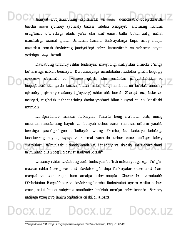 Jamiyat   rivojlanishining   kapitalistik   va   hozirgi   demokratik   bosqichlarida
barcha   xozirgi   ijtimoiy   (sotsial)   bazasi   t ubdan   kengayib,   aholining   hamma
urug’larini   o z   ichiga   oladi,   ya ni   ular   sinʻ ʼ f   emas,   balki   butun   xalq,   millat
manfaatiga   xizmat   qiladi .   Umuman   hamma   funksiyalarga   faqat   sinfiy   nuqtai
nazarda n   qarash   dav latning   jami ya tdagi   rolini   kamaytiradi   va   xoliso n a   bayon
yetishga  halaqit   beradi.
Da vl at ning   umumiy ishlar funksiyasi  mavjudligi sinfiylikni birinchi o ringa	
ʻ
ko tarishga  imkon berma	
ʻ ydi. Bu   funksiyaga  mamlakatni  mudofaa qilish , huquqiy
tartibotnmi   o	
ʻ rna t ish   va   muxofaza   qilish,   sh u   jumladan   jinoyatchi likka   va
huquqbuzarlikka   qarshi   kurash,   butun   millat,   xalq   manfaatlarini   ko zlab   umumiy	
ʻ
iqtisodiy   ,   ijtimoiy-madaniy   (g oyaviy)   ishlar   olib   borish,   Sharqda   esa,   bulardan	
ʻ
tashqari,   sug orish   inshootlarining   davlat   yordami   bilan   bunyod   etilishi   kiritilishi	
ʻ
mumkin.
L.I.Spiridonov   mazkur   funksiyani   Yanada   keng   ma noda   olib,   uning	
ʼ
umuman   insonlarning   hayoti   va   faoliyati   uchun   zarur   shart-sharoitlarni   yaratib
berishga   qaratilganligini   ta kidlaydi.   Uning   fikricha,   bu   funksiya   tarkibiga	
ʼ
kishilarning   hayoti,   sog’ligʻi   va   normal   yashashi   uchun   zarur   bo lgan   tabiiy	
ʻ
sharoitlarni   ta minlash;   ijtimoiy-madaniy,   iqtisodiy   va   siyosiy   shart-sharoitlarni	
ʼ
ta minlash bilan bog liq davlat faoliyati kiradi	
ʼ ʻ 12
.
Umumiy ishlar davlatning bosh funksiyasi bo lish imkoniyatiga ega. To g ri,	
ʻ ʻ ʻ
mazkur   ishlar   hozirgi   zamonda   davlatning   boshqa   funksiyalari   mazmunida   ham
mavjud   va   ular   orqali   ham   amalga   oshirilmoqda.   Chunonchi,   demokratik
O zbekiston   Respublikasida   davlatning   barcha   funksiyalari   ayrim   sinflar   uchun	
ʻ
emas,   balki   butun   xalqimiz   manfaatini   ko zlab   amalga   oshirilmoqda.   Bunday	
ʻ
natijaga uzoq rivojlanish oqibatida erishildi, albatta.
 
12
Спиридонов Л.И. Теория государства и права. Учебник Москва, 1995, -B. 47-48.
