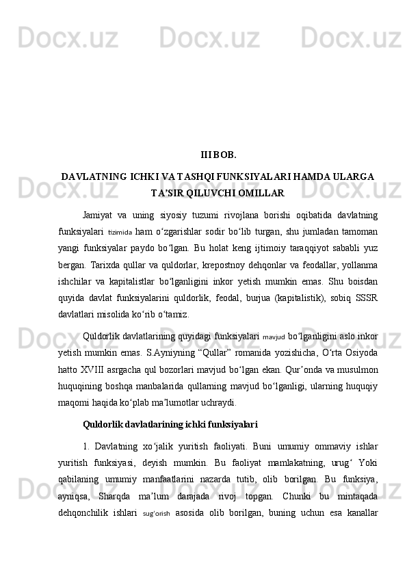 II I  BOB.
DAVLATNING ICHKI VA TASHQI FUNKSIYALARI HAMDA ULARGA
TA SIR QILUVCHI OMILLARʼ
Jamiyat   va   uning   siyosiy   tuzumi   rivojlana   borishi   oqibatida   davlatning
funksiyalari   tizimida   ham   o zgarishlar   sodir   bo lib   turgan,   shu   jumladan   tamoman
ʻ ʻ
yangi   funksiyalar   paydo   bo lgan.   Bu   holat   keng   ijtimoiy   taraqqiyot   sababli   yuz	
ʻ
bergan.  Tarixda  qullar   va  quldorlar,  krepostnoy  dehqonlar   va  feodallar,  yollanma
ishchilar   va   kapitalistlar   bo lganligini   inkor   yetish   mumkin   emas.   Shu   boisdan
ʻ
quyida   davlat   funksiyalarini   quldorlik,   feodal,   burjua   (kapitalistik),   sobiq   SSSR
davlatlari misolida ko rib o tamiz.	
ʻ ʻ
Quldorlik davlatlarining quyidagi funksiyalari  mavjud  bo lganligini aslo inkor	
ʻ
yetish   mumkin   emas.   S.Ayniyning   “Qullar”   romanida   yozishicha,   O rta   Osiyoda	
ʻ
hatto XVIII   asrgacha qul bozorlari mavjud bo lgan ekan. Qur onda va musulmon	
ʻ ʼ
huquqining   boshqa   manbalarida   qullarning   mavjud   bo lganligi,   ularning   huquqiy	
ʻ
maqomi haqida ko plab ma lumotlar uchraydi.	
ʻ ʼ
Quldorlik davlatlarining ichki funksiyalari
1.   Davlatning   xo jalik   yuritish   faoliyati.   Buni   umumiy   ommaviy   ishlar	
ʻ
yuritish   funksiyasi,   deyish   mumkin.   Bu   faoliyat   mamlakatning,   urug   Yoki	
ʻ
qabilaning   umumiy   manfaatlarini   nazarda   tutib,   olib   borilgan.   Bu   funksiya,
ayniqsa,   Shar q da   ma lum   darajada   rivoj   topgan.   Chunki   bu   mintaqada	
ʼ
dehqonchilik   ishlari   sug’orish   asosida   olib   borilgan,   buning   uchun   esa   kanallar 