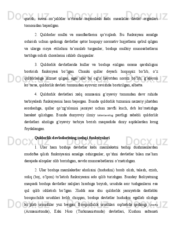 qurish,   suvni   xo jaliklar   o rtasida   taqsimlash   kabi   masalalar   davlat   organlariʻ ʻ
tomonidan bajarilgan.
2.   Quldorlar   mulki   va   manfaatlarini   qo riqlash.   Bu   funksiyani   amalga	
ʻ
oshirish   uchun  qadimgi   davlatlar   qator   huquqiy   normativ   hujjatlarni   qabul   qilgan
va   ularga   rioya   etilishini   ta minlab   turganlar,   boshqa   mulkiy   munosabatlarni	
ʼ
tartibga solish choralarini ishlab chiqqanlar.
3.   Quldorlik   da vl atlarida   kullar   va   boshqa   ez il gan   omma   q a rshiligini
bostirish   funksiyasi   bo lgan.   Chunki  	
ʻ q ullar   deyarli   huquqsiz   bo lib,   o z	ʻ ʻ
q uldorlariga   xizmat   qilgan,   agar   ular   bu   o g	
ʻ ir   hayotdan   norozi   bo lib,  	ʻ g	ʻ alayon
ko tarsa, 	
ʻ q uldorlik davlati tomonidan ayovsiz ravishda bostirilgan, albatta.
4.   Quldorlik   davlatlari   xalq   ommasini   g oyaviy   tomondan   davr   ruhida	
ʻ
tarbiyalash funksiyasini  ham bajargan. Bunda quldorlik tuzumini nazariy jihatdan
asoslashga,   qullar   qo zg olonini   jamiyat   uchun   xavfli   kuch,   deb   ko rsatishga	
ʻ ʻ ʻ
harakat   qilishgan.   Bunda   dunyoviy   ilmiy   bilimlarnitsg   pastligi   sababli   quldorlik
davlatlari   aholiga   g oyaviy   tarbiya   berish   maqsadida   diniy   aqidalardan   keng
ʻ
foydalangan.
Quldorlik davlatlarining tash q i funksiyalari
1.   Ular   ham   boshqa   davlatlar   kabi   mamlakatni   tashqi   dushmanlardan
mudofaa   qilish   funksiyasini   amalga   oshirganlar,   qo shni   davlatlar   bilan   ma lum	
ʻ ʼ
darajada aloqalar olib borishgan, savdo munosabatlarini o rnatishgan.	
ʻ
2.   Ular   boshqa   mamlakatlar   aholisini   (hududini)   bosib   olish,   talash,   ezish,
soliq   (boj,   o lpon)   to latish   funksiyasini   ado   qilib   turishgan.   Bunday   faoliyatning	
ʻ ʻ
maqsadi   boshqa   davlatlar   xalqlari   hisobiga   boyish,   urushda   asir   tushganlarni   esa
qul   qilib   ishlatish   bo lgan.   Xuddi   ana   shu   quldorlik   jamiyatida   dastlabki	
ʻ
bosqinchilik   urushlari   kelib   chiqqan,   boshqa   davlatlar   hududini   egallab   olishga
ko plab   urinishlar   yuz   bergan.   Bosqinchilik   urushlari   oqibatida   qadimgi  	
ʻ Urartu
(Armanistonda),   Eski   Nis o   (Turkmanistonda)   davlatlari,   Kushon   saltanati