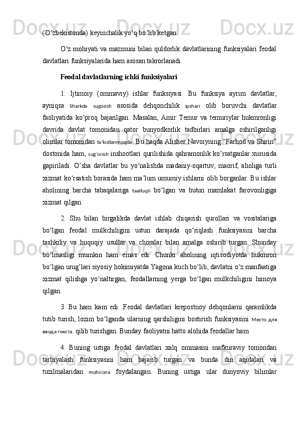 (O zbekistonda) keyinchalik yo q bo lib ketgan.ʻ ʻ ʻ
O z mohiyati va mazmuni bilan quldorlik davlatlarining funksiyalari feodal	
ʻ
davlatlari funksiyalarida ham asosan takrorlanadi.
Feodal davlatlarning ichki funksiyalari
1.   Ijtimoiy   (ommaviy)   ishlar   funksiyasi.   Bu   funksiya   ayrim   davlatlar,
ayniqsa   Sharkda   sugorish   asosida   dehqonchilik   ipshari   olib   boruvchi   davlatlar
faoliyatida   ko proq   bajarilgan.   Masalan,   Amir   Temur   va   temuriylar   hukmronligi	
ʻ
davrida   davlat   tomonidan   qator   bunyodkorlik   tadbirlari   amalga   oshirilganligi
olimlar tomonidan  taʼkidlanmoqda . Bu haqda Alisher Navoiyning “Farhod va Shirin”
dostonida ham,   sug’orish   inshootlari qurilishida qahramonlik ko rsatganlar xususida	
ʻ
gapiriladi.   O sha   davlatlar   bu   yo nalishda   madaniy-oqartuv,   maorif,   aholiga   turli	
ʻ ʻ
xizmat ko rsatish borasida ham ma lum umumiy ishlarni olib borganlar. Bu ishlar	
ʻ ʼ
aholining   barcha   tabaqalariga   taalluqli   bo lgan   va   butun   mamlakat   farovonligiga	
ʻ
xizmat qilgan.
2.   Shu   bilan   birgalikda   davlat   ishlab   chiqarish   qurollari   va   vositalariga
bo lgan   feodal   mulkchiligini   ustun   darajada   qo riqlash   funksiyasini   barcha	
ʻ ʻ
tashkiliy   va   huquqiy   usullar   va   choralar   bilan   amalga   oshirib   turgan.   Shunday
bo lmasligi   mumkin   ham   emas   edi.   Chunki   aholining   iqtisodiyotda   hukmron
ʻ
bo lgan urug’lari siyosiy hokimiyatda Yagona kuch bo lib, davlatni o z manfaatiga
ʻ ʻ ʻ
xizmat   qilishga   yo naltirgan,   feodallarning  	
ʻ y erga   bo lgan   mulkchiligini   himoya	ʻ
qilgan.
3.   Bu   ham   kam   edi.   Feodal   davlatlari   krepostnoy   dehqonlarni   qaramlikda
tutib   turish,   lozim   bo lganda   ularning   qarshiligini   bostirish   funksiyasini  	
ʻ Место   для
ввода текста.  qilib turishgan. Bunday faoliyatni hatto alohida feodallar ham
4.   Buning   ustiga   feodal   davlatlari   xalq   ommasini   mafkuraviy   tomondan
tarbiyalash   funksiyasini   ham   bajarib   turgan   va   bunda   din   aqidalari   va
tuzilmalaridan   mohirona   foydalangan.   Buning   ustiga   ular   dunyoviy   bilimlar 