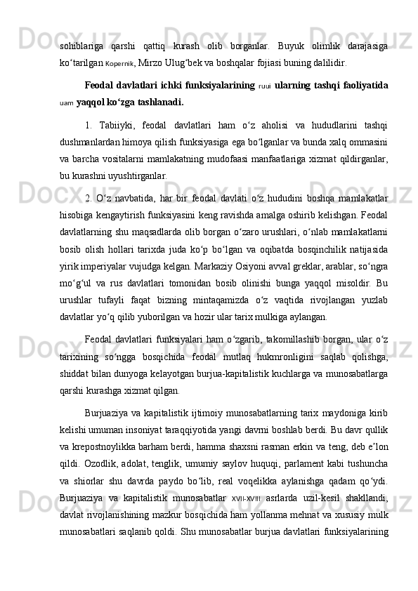 sohiblariga   qarshi   qattiq   kurash   olib   borganlar.   Buyuk   olimlik   darajasiga
ko tarilgan ʻ Kopernik , Mirzo Ulug bek va boshqalar fojiasi buning dalilidir.	ʻ
Feodal   davlatlari   ichki   funksiyalarining   ruui   ularning  tashqi   faoliyatida
uam  ya qq ol ko zga tashlanadi.	
ʻ
1.   Tabiiyki,   feodal   davlatlari   ham   o z   aholisi   va   hududlarini   tashqi	
ʻ
dushmanlardan himoya qilish funksiyasiga ega bo lganlar va bunda xalq ommasini	
ʻ
va   barcha   vositalarni   mamlakatning   mudofaasi   manfaatlariga   xizmat   qildirganlar,
bu kurashni uyushtirganlar.
2.   O z   navbatida,   har   bir   feodal   davlati   o z   hududini   boshqa   mamlakatlar	
ʻ ʻ
hisobiga kengaytirish funksiyasini keng ravishda amalga oshirib kelishgan. Feodal
davlatlarning shu maqsadlarda olib borgan o zaro urushlari, o nlab mamlakatlarni	
ʻ ʻ
bosib   olish   hollari   tarixda   juda   ko p   bo lgan   va   oqibatda   bosqinchilik   natijasida	
ʻ ʻ
yirik imperiyalar vujudga kelgan. Markaziy Osiyoni avval greklar, arablar, so ngra	
ʻ
mo	
ʻ g	ʻ ul   va   rus   davlatlari   tomonidan   bosib   olinishi   bunga   yaqqol   misoldir.   Bu
urushlar   tufayli   faqat   bizning   mintaqamizda   o z   vaqtida   rivojlangan   yuzlab	
ʻ
davlatlar yo q qilib yuborilgan va hozir ular tarix mulkiga aylangan.	
ʻ
Feodal   davlatlari   funksiyalari   ham   o zgarib,   takomillashib   borgan,   ular   o z	
ʻ ʻ
tarixining   so ngga   bosqichida   feodal   mutlaq   hukmronligini   saqlab   qolishga,	
ʻ
shiddat bilan dunyoga kelayotgan burjua-kapitalistik kuchlarga va munosabatlarga
qarshi kurashga xizmat qilgan.
Burjuaziya   va   kapitalistik   ijtimoiy   munosabatlarning   tarix   maydoniga   kirib
kelishi umuman insoniyat taraqqi yo tida yangi davrni boshlab berdi. Bu davr qullik
va krepostnoylikka barham berdi, hamma shaxsni rasman erkin va   t eng, deb e lon	
ʼ
qildi.   Ozodlik,   adolat,   tenglik,   umumiy   saylov   huquqi,   parlament   kabi   tushuncha
va   shiorlar   shu   davrda   paydo   bo lib,   real   voqelikka   aylanishga   qadam   qo ydi.	
ʻ ʻ
Burjuaziya   va   kapitalistik   munosabatlar   XVII-XVIII   asrlarda   uzil-kesil   shakllandi,
davlat rivojlanishining mazkur bosqichida ham yollanma mehnat va xususiy mulk
munosabatlari sa q lanib qoldi. Shu munosabatlar burjua davlatlari funksiyalarining 