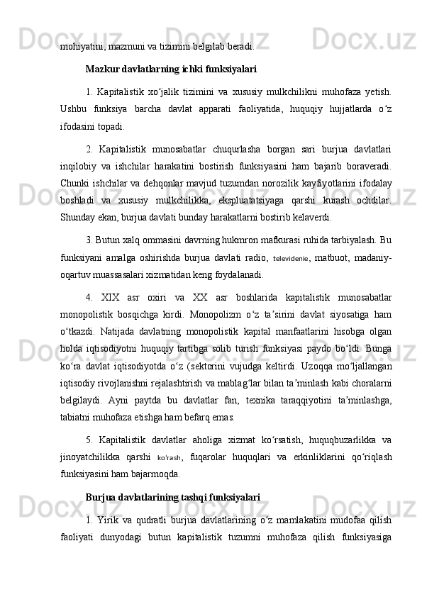 mohiyatini, mazmuni va tizimini belgilab beradi.
M a zkur davlatlarning ichki funksiyalari
1.   Kapitalistik   xo jalik   tizimini   va   xususiy   mulkchilikni   muhofaza   yetish.ʻ
Ush b u   funksiya   barcha   davlat   apparati   faoliyatida,   huquqiy   hujjatlarda   o z	
ʻ
ifodasini topadi.
2.   Kapitalistik   munosabatlar   chuqurlasha   borgan   sari   burjua   davlatlari
inqilobiy   va   ishchilar   harakatini   bostirish   funksiyasini   ham   bajarib   boraveradi.
Chunki  ishchilar  va dehqonlar  mavjud tuzumdan norozilik kayfiy o tlarini  ifodalay
boshladi   va   xususiy   mulkchilikka,   ekspluatatsiyaga   qarshi   kurash   ochdilar.
Shunday ekan, burjua davlati bunday harakatlarni bostirib kelaverdi.
3. Butun xalq ommasini davrning hukmron mafkurasi ruhida tarbiyalash. Bu
funksiyani   amalga   oshirishda   burjua   davlati   radio,   televidenie ,   matbuot,   madaniy-
oqartuv muassasalari xizmatidan keng foydalanadi.
4.   XIX   asr   oxiri   va   XX   asr   boshlarida   kapitalistik   munosabatlar
monopolistik   bosqichga   kirdi.   Monopolizm   o z   ta sirini   davlat   siyosatiga   ham	
ʻ ʼ
o tkazdi.   Natijada   davlatning   monopolistik   kapital   manfaatlarini   hisobga   olgan	
ʻ
holda   iqtisodiyotni   huquqiy   tartibga   solib   turish   funksiyasi   paydo   bo ldi.   Bunga	
ʻ
ko ra   davlat   iqtisodiyotda   o z   (	
ʻ ʻ s ektorini   vujudga   keltirdi.   Uzoqqa   mo ljallangan	ʻ
iqtisodiy rivojlanishni rejalashtirish va mabla g	
ʻ lar bilan ta minlash kabi choralarni	ʼ
belgilaydi.   Ayni   paytda   bu   davlatlar   fan,   texnika   taraqqiyotini   ta minlashga,	
ʼ
tabiatni muhofaza etishga ham befarq emas.
5.   Kapitalistik   davlatlar   aholiga   xizmat   ko rsatish,   huquqbuzarlikka   va	
ʻ
jinoyatchilikka   qarshi   koʻrash ,   fuqarolar   huquqlari   va   erkinliklarini   qo ri	
ʻ ql ash
funksiyasini ham bajarmoqda.
Burjua davlatlarining tashqi funksiyalari
1.   Yirik   va   qudratli   burjua   davlatlarining   o z   mamlakatini   mudofaa   qilish	
ʻ
faoliyati   dunyodagi   butun   kapitalistik   tuzumni   muhofaza   qilish   funksiyasiga 
