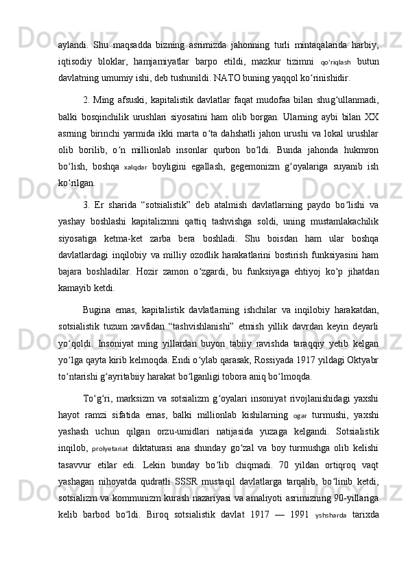 aylandi.   Shu   maqsadda   bizning   asrimizda   jahonning   turli   mintaqalarida   harbiy,
iqtisodiy   bloklar,   hamjamiyatlar   barpo   etildi,   mazkur   tizimni   qoʻriqlash   butun
davlatning umumiy ishi, deb tushunildi. NATO buning yaqqol ko rinishidir.ʻ
2.   Ming   afsuski,   kapitalistik   davlatlar   faqat   mudofaa   bilan   shu g	
ʻ ullanmadi,
balki   bosqinchilik   urushlari   siyosatini   ham   olib   borgan.   Ularning   aybi   bilan   XX
asrning   birinchi   yarmida   ikki   marta   o ta   dahshatli   jahon   urushi   va   lokal   urushlar	
ʻ
olib   borilib,   o n   millionlab   insonlar   qurbon   bo ldi.   Bunda   jahonda   hukmron	
ʻ ʻ
bo lish,   boshqa  	
ʻ xalqdar   boylig i ni   egallash,   gegemonizm   g oyalariga   suyanib   ish	ʻ
ko rilgan.	
ʻ
3.   Er   sharida   “sotsialistik”   deb   atalmish   davlatlarning   paydo   bo lishi   va	
ʻ
yashay   boshlashi   kapitalizmni   qattiq   tashvishga   soldi,   uning   mustamlakachilik
siyosatiga   ketma-ket   zarba   bera   boshladi.   Shu   boisdan   ham   ular   boshqa
davlatlardagi   inqilobiy   va   milliy   ozodlik   harakatlarini   bostirish   funksiyasini   ham
bajara   boshladilar.   Hozir   zamon   o zgardi,   bu   funksiyaga   ehtiyoj   ko p   jihatdan	
ʻ ʻ
kamayib ketdi.
Bugina   emas,   kapitalistik   davlatlarning   ishchilar   va   inqilobiy   harakatdan,
sotsialistik   tuzum   xavfidan   “tashvishlanishi”   etmish   yillik   davrdan   keyin   deyarli
yo qoldi.   Insoniyat   ming   yillardan   buyon   tabiiy   ravishda   taraqqiy   yetib   kelgan	
ʻ
yo lga qayta kirib kelmoqda. Endi o ylab qarasak, Rossiyada 1917 yildagi Oktyabr
ʻ ʻ
to ntarishi g ayritabiiy harakat bo lganligi tobora aniq bo lmoqda.
ʻ ʻ ʻ ʻ
To g ri,   marksizm   va   sotsializm   g oyalari   insoniyat   rivojlanishidagi   yaxshi	
ʻ ʻ ʻ
hayot   ramzi   sifatida   emas,   balki   millionlab   kishilarning   ogar   turmushi,   yaxshi
yashash   uchun   qilgan   orzu-umidlari   natijasida   yuzaga   kelgandi.   Sotsialistik
inqilob,   prolyetariat   diktaturasi   ana   shunday   go zal   va   boy   turmushga   olib   kelishi	
ʻ
tasavvur   etilar   edi.   Lekin   bunday   bo lib   chiqmadi.   70   yildan   ortiqroq   vaqt	
ʻ
yashagan   nihoyatda   qudratli   SSSR   mustaqil   davlatlarga   tarqalib,   bo linib   ketdi,	
ʻ
sotsializm va kommunizm kurash nazariyasi va amaliyoti asrimizning 90-yillariga
kelib   barbod   bo ldi.   Biroq   sotsialistik   davlat   1917   —   1991  	
ʻ yshsharda   tarixda 
