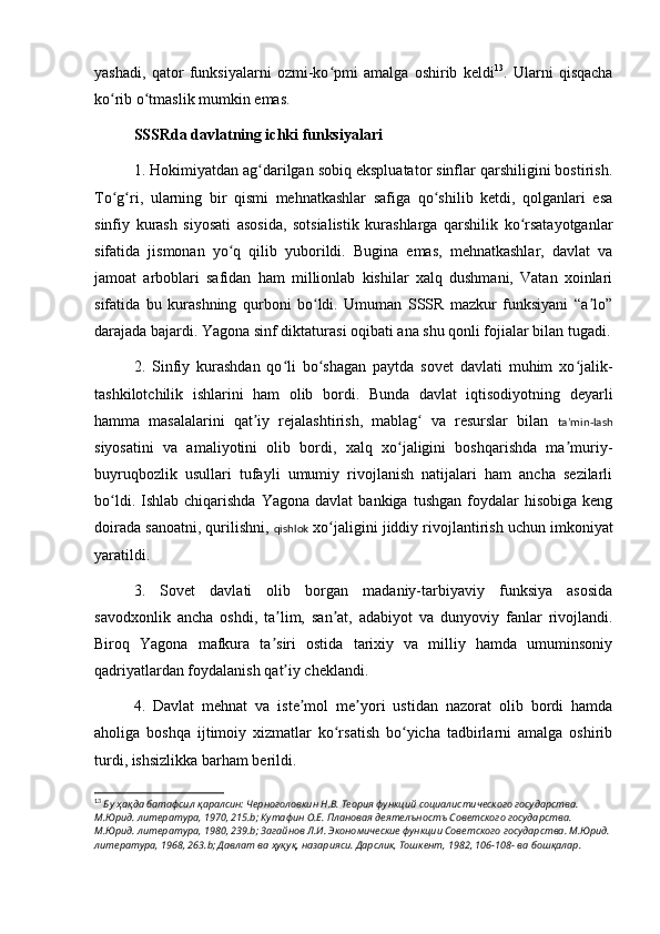 yashadi,   qator   funksiyalarni   ozmi-ko pmi   amalga   oshirib   keldiʻ 13
.   Ularni   qisqacha
ko rib o tmaslik mumkin emas. 	
ʻ ʻ
SSSRda davlatning ichki funksiyalari
1. Hokimiyatdan ag darilgan sobiq ekspluatator sinflar qarshiligini bostirish.	
ʻ
To g ri,   ularning   bir   qismi   mehnatkashlar   safiga   qo shilib   ketdi,   qolganlari   esa	
ʻ ʻ ʻ
sinfiy   kurash   siyosati   asosida,   sotsialistik   kurashlarga   qarshilik   ko rsatayotganlar	
ʻ
sifatida   jismonan   yo q   qilib   yuborildi.   Bugina   emas,   mehnatkashlar,   davlat   va	
ʻ
jamoat   arboblari   safidan   ham   millionlab   kishilar   xalq   dushmani,   Vatan   xoinlari
sifatida   bu   kurashning   qurboni   bo ldi.   Umuman   SSSR   mazkur   funksiyani   “a lo”	
ʻ ʼ
darajada bajardi. Yagona sinf diktaturasi oqibati ana shu qonli fojialar bilan tugadi.
2.   Sinfiy   kurashdan   qo li   bo shagan   paytda   sovet   davlati   muhim   xo jalik-	
ʻ ʻ ʻ
tashkilotchilik   ishlarini   ham   olib   bordi.   Bunda   davlat   iqtisodiyotning   deyarli
hamma   masalalarini   qat iy   rejalashtirish,   mablag   va   resurslar   bilan  	
ʼ ʻ taʼmin-lash
siyosatini   va   amaliyotini   olib   bordi,   xalq   xo jaligini   boshqarishda   ma muriy-	
ʻ ʼ
buyruqbozlik   usullari   tufayli   umumiy   rivojlanish   natijalari   ham   ancha   sezilarli
bo ldi.  Ishlab  chiqarishda   Yagona  davlat  bankiga   tushgan  foydalar   hisobiga  keng	
ʻ
doirada sanoatni, qurilishni,  qishlok  xo jaligini jiddiy rivojlantirish uchun imkoniyat	
ʻ
yaratildi.
3.   Sovet   davlati   olib   borgan   madaniy-tarbiyaviy   funksiya   asosida
savodxonlik   ancha   oshdi,   ta lim,   san at,   adabiyot   va   dunyoviy   fanlar   rivojlandi.	
ʼ ʼ
Biroq   Yagona   mafkura   ta siri   ostida   tarixiy   va   milliy   hamda   umuminsoniy
ʼ
qadriyatlardan foydalanish qat iy cheklandi.	
ʼ
4.   Davlat   mehnat   va   iste mol   me yori   ustidan   nazorat   olib   bordi   hamda	
ʼ ʼ
aholiga   boshqa   ijtimoiy   xizmatlar   ko rsatish   bo yicha   tadbirlarni   amalga   oshirib	
ʻ ʻ
turdi, ishsizlikka barham berildi.
13
  Бу ҳақда батафс ил   қ аралсин: Черноголовкин Н.В. Теория функций социалистического государства. 
М.Юрид. литература, 1970, 215.b; Кутафин О.Е. Плановая деятелъностъ Советского государства. 
М.Юрид. литература, 1980, 239.b; Загайнов Л.И. Экономические функции Советского государства. М.Юрид. 
литература, 1968, 263.b; Давлат ва ҳуқу қ , назарияси. Дарслик, Тошкент, 1982, 106-108- ва   бош қ алар. 