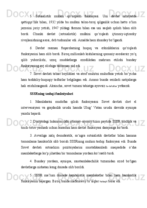 5.   Sotsialistik   mulkni   qo riqlash   funksiyasi.   Uni   davlat   nihoyatdaʻ
qattiqqo llik   bilan,   1932   yilda   bu   mulkni   talon-toroj   qilganlik   uchun   hatto   o lim	
ʻ ʻ
jazosini   joriy   yetish,   1947   yildagi   farmon   bilan   esa   uni   saqlab   qolish   bilan   olib
bordi.   Chunki   davlat   (sotsialistik)   mulkini   qo riqlash   ijtimoiy-iqtisodiy	
ʻ
rivojlanishning asosi, deb tushunilar edi. Amalda ham shunday bo lgandi.	
ʻ
6.   Davlat   rasman   fuqarolarning   huquq   va   erkinliklarini   qo ri	
ʻ ql ash
funksiyasini ham olib bordi. Biroq millionlab kishilarning qonuniy asoslarsiz yo q	
ʻ
qilib   yuborilishi,   uzoq   muddatlarga   ozodlikdan   mahrum   etilishi   bunday
funksiyaning avj olishiga tamoman zid edi.
7. Sovet davlati tabiat boyliklari va atrof muhitni muhofaza yetish bo yicha	
ʻ
ham   tashkiliy-huquqiy   tadbirlar   belgilagan   edi.   Ammo   bunda   sezilarli   natijalarga
hali erishilmagandi. Aksincha, sovet tuzumi tabiatga ayovsiz  ta-lafotlar  yetkazdi.
SSSRning tash q i funksiyalari
1.   Mamlakatni   mudofaa   qilish   funksiyasini   Sovet   davlati   chet   el
intervensiyasi   va   grajdanlik   urushi   hamda   Ulug   Vatan   urushi   davrida   ayniqsa	
ʻ
yaxshi bajardi.
2. Dunyodagi hukmron ikki ijtimoiy-siyosiy tizim paytida SSSR tinchlik va
tinch-totuv yashash uchun kurashni ham davlat funksiyasi darajasiga ko tardi.	
ʻ
3.   Avvaliga   xalq   demokratik,   so ngra   sotsialistik   davlatlar   bilan   hamma	
ʻ
tomonlama  hamkorlik  olib  borish  SSSRning  muhim   tashqi  funksiyasi   edi.  Bunda
Sovet   davlati   sotsializm   pozitsiyalarini   mustahkamlash   maqsadida   o sha	
ʻ
mamlakatlarga ko p jihatdan bir tomonlama yordam ko rsatib turdi.	
ʻ ʻ
4.   Bunday   yordam,   ayniqsa,   mustamlakachilik   tuzumidan   ozod   bo lgan	
ʻ
davlatlarga nisbatan keng doirada olib borildi.
5.   SSSR   ma lum   doirada   kapitalistik   mamlakatlar   bilan   ham   hamkorlik	
ʼ
funksiyasini bajargan. Biroq bunda mafkuraviy to siq	
ʻ l ar  halaqit  berar edi. 