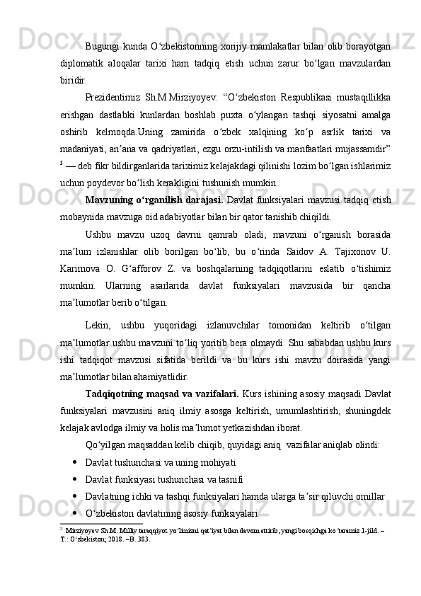 Bugungi   kunda   O zbekistonning   xorijiy   mamlakatlar   bilan   olib   borayotganʻ
diplomatik   aloqalar   tarixi   ham   tadqiq   etish   uchun   zarur   bo lgan   mavzulardan	
ʻ
biridir.
Prezidentimiz   Sh.M.Mirziyoyev:   “O zbekiston   Respublikasi   mustaqillikka	
ʻ
erishgan   dastlabki   kunlardan   boshlab   puxta   o ylangan   tashqi   siyosatni   amalga	
ʻ
oshirib   kelmoqda.Uning   zamirida   o zbek   xalqining   ko p   asrlik   tarixi   va	
ʻ ʻ
madaniyati, an ana va qadriyatlari, ezgu orzu-intilish va manfaatlari mujassamdir”	
ʼ
3
 — deb fikr bildirganlarida tariximiz kelajakdagi qilinishi lozim bo lgan ishlarimiz	
ʻ
uchun poydevor bo lish kerakligini tushunish mumkin.	
ʻ
Mavzuning  o rganilish  darajasi.  
ʻ D avlat   funksiyalari   mavzusi  tadqiq  etish
mobaynida mavzuga oid adabiyotlar bilan bir qator tanishib chiqildi .
Ushbu   mavzu   uzoq   davrni   qamrab   oladi,   mavzuni   o rganish   borasida	
ʻ
ma lum   izlanishlar   olib   borilgan   bo lib,   bu   o rinda  	
ʼ ʻ ʻ Saidov   A.   Tajixonov   U.
Karimova   O.   G afforov   Z.	
ʻ   va   boshqalarning   tadqiqotlarini   eslatib   o tishimiz	ʻ
mumkin.   Ularning   asarlarida   d avlat   funksiyalari   mavzusida   bir   qancha
ma lumotlar berib o tilgan.	
ʼ ʻ
Lekin,   ushbu   yuqoridagi   izlanuvchilar   tomonidan   keltirib   o tilgan	
ʻ
ma lumotlar ushbu mavzuni to liq yoritib bera olmaydi. Shu sababdan ushbu kurs	
ʼ ʻ
ishi   tadqiqot   mavzusi   sifatida   berildi   va   bu   kurs   ishi   mavzu   doirasida   yangi
ma lumotlar bilan ahamiyatlidir. 
ʼ
Tadqiqotning maqsad va vazifalari.   Kurs ishining asosiy  maqsadi   D avlat
funksiyalari   mavzusini   aniq   ilmiy   asosga   keltirish,   umumlashtirish,   shuningdek
kelajak avlodga ilmiy va holis ma lumot yetkazishdan iborat. 	
ʼ
Qo yilgan maqsaddan kelib chiqib, quyidagi aniq 	
ʻ   vazifalar aniqlab olindi:
 Davlat tushunchasi va uning mohiyati 
 Davlat funksiyasi tushunchasi va tasnifi  
 Davlatning ichki va tashqi funksiyalari hamda ularga ta sir qiluvchi omillar	
ʼ
 O zbekiston davlatining asosiy funksiyalari 	
ʻ
3
  Mirziyoyev Sh.M. Milliy taraqqiyot yo limizni qat iyat bilan davom ettirib, yangi bosqichga ko taramiz.1-jild. –	
ʻ ʼ ʻ
T.: O zbekiston; 2018. –B. 383.	
ʻ