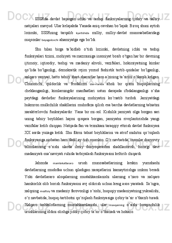 SSSRda   davlat   bajargan   ichki   va   tashqi   funksiyalarning   ijobiy   va   salbiy
natijalari mavjud. Ular kelajakda Yanada aniq-ravshan bo lajak. Biroq shuni aytishʻ
lozimki,   SSSRning   tarqalib   kyetishida   milliy,   milliy-davlat   munosabatlaridagi
nuqsonlar  beyagalovchi  ahamiyatga ega bo ldi.	
ʻ
Shu   bilan   birga   ta kidlab   o tish   lozimki,   davlatning   ichki   va   tashqi	
ʼ ʻ
funksiyalari tizimi, mohiyati va mazmuniga insoniyat bosib o tgan har bir davrning	
ʻ
ijtimoiy,   iqtisodiy,   tashqi   va   madaniy   ahvoli,   vazifalari,   hokimiyatning   kimlar
qo lida   bo lganligi,   demokratik   rejim   yoxud   fashistik   tartib-qoidalar   bo lganligi,	
ʻ ʻ ʻ
xalqaro vaziyat, hatto tabiiy shart-sharoitlar ham o zining ta sirini o tkazib kelgan.	
ʻ ʼ ʻ
Chunonchi,   quldorlik   va   feodalizm   dav-rlarida   aholi   bir   qismi   huquqlarining
cheklanganligi,   kimlarningdir   manfaatlari   ustun   darajada   ifodalanganligi   o sha	
ʻ
paytdagi   davlatlar   funksiyalarining   mohiyatini   ko rsatib   turibdi.   Jamiyatdagi	
ʻ
hukmron mulkchilik shakllarini muhofaza qilish esa barcha davlatlarning tabiatini
xarakterlovchi   funksiyalardir.   Yana   bir   mi-sol.   Kishilik   jamiyati   olga   borgan   sari
uning   tabiiy   boyliklari   hajmi   qisqara   borgan,   jamiyatni   rivojlantirishda   yangi
vazifalar kelib chiqqan. Natijada fan va texnikani taraqqiy ettirish davlat funksiyasi
XX   asrda   yuzaga   keldi.   Shu   fikrni   tabiat   boyliklarini   va   atrof   muhitni   qo riqlash	
ʻ
funksiyasiga nisbatan ham dadil ay-tish mumkin. O z navbatida, insonlar dunyoviy	
ʻ
bilimlarining   o sishi   ularda   ilmiy   dunyoqarashni   shakllantirish,   hozirgi   davr	
ʻ
madaniyati-ma naviyati ruhida tarbiyalash funksiyasini keltirib chiqardi.
ʼ
Jahonda   mamlakatlararo   urush   munosabatlarining   keskin   yumshashi
davlatlarning   mudofaa   uchun   qiladigan   xarajatlarini   kamaytirishga   imkon   beradi
Yoki   davlatlararo   aloqalarning   mustahkamlanishi   ularning   o zaro   va   xalqaro	
ʻ
hamkorlik olib borish funksiyasini avj oldirish uchun keng asos yaratadi. So ngra,	
ʻ
xalqning  modtsiy  va madaniy farovonligi o sishi, huquqiy madaniyatning yuksalishi,	
ʻ
o z navbatida, huquq-tartibotni qo riqlash funksiyasiga ijobiy ta sir o tkazib turadi.	
ʻ ʻ ʼ ʻ
Xalqaro   tashkilotlarning   mustahkamlanishi,   ular   mavqeining   o sishi   bosqinchilik	
ʻ
urushlarining oldini olishga jiddiy ijobiy ta sir o tkazadi va hokazo.	
ʼ ʻ 