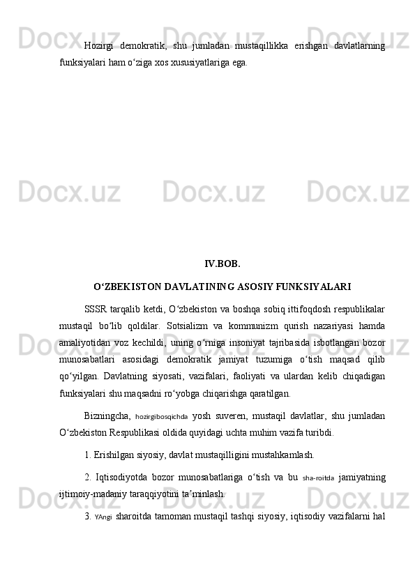 Hozirgi   demokratik,   shu   jumladan   mustaqillikka   erishgan   davlatlarning
funksiyalari ham o ziga xos xususiyatlariga ega.ʻ
 
IV.BOB.
O ZBEKISTON DAVLATINING ASOSIY FUNKSIYALARI	
ʻ
SSSR  tarqalib ketdi,  O zbekiston  va boshqa   sobiq ittifoqdosh  respublikalar	
ʻ
mustaqil   bo lib   qoldilar.   Sotsializm   va   kommunizm   qurish   nazariyasi   hamda	
ʻ
amaliyotidan   voz   kechildi,   uning   o rniga   insoniyat   tajribasida   isbotlangan   bozor	
ʻ
munosabatlari   asosidagi   demokratik   jamiyat   tuzumiga   o tish   maqsad   qilib	
ʻ
qo yilgan.   Davlatning   siyosati,   vazifalari,   faoliyati   va   ulardan   kelib   chiqadigan	
ʻ
funksiyalari shu maqsadni ro yobga chiqarishga qaratilgan.	
ʻ
Bizningcha,   hozirgibosqichda   yosh   suveren,   mustaqil   davlatlar,   shu   jumladan
O zbekiston Respublikasi oldida quyidagi uchta muhim vazifa turibdi.	
ʻ
1. Erishilgan siyosiy, davlat mustaqilligini mustahkamlash.
2.   Iqtisodiyotda   bozor   munosabatlariga   o tish   va   bu  	
ʻ sha-roitda   jamiyatning
ijtimoiy-madaniy taraqqiyotini ta minlash.	
ʼ
3.   YAngi   sharoitda tamoman mustaqil tashqi  siyosiy, iqtisodiy vazifalarni hal 