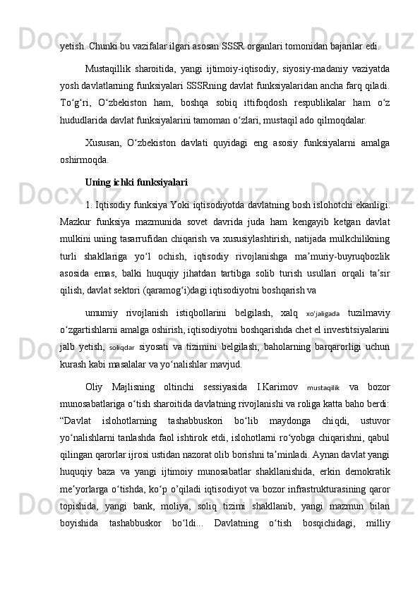 yetish. Chunki bu vazifalar ilgari asosan SSSR organlari tomonidan bajarilar edi.
Mustaqillik   sharoitida,   yangi   ijtimoiy-iqtisodiy,   siyosiy-madaniy   vaziyatda
yosh davlatlarning funksiyalari SSSRning davlat funksiyalaridan ancha farq qiladi.
To g ri,   O zbekiston   ham,   boshqa   sobiq   ittifoqdosh   respublikalar   ham   o zʻ ʻ ʻ ʻ
hududlarida davlat funksiyalarini tamoman o zlari, mustaqil ado qilmoqdalar.	
ʻ
Xususan,   O zbekiston   davlati   quyidagi   eng   asosiy   funksiyalarni   amalga	
ʻ
oshirmoqda.
Uning ichki funksiyalari
1. Iqtisodiy funksiya Yoki iqtisodiyotda davlatning bosh islohotchi ekanlig i .
Mazkur   funksiya   mazmunida   sovet   davrida   juda   ham   kengayib   ketgan   davlat
mulkini uning tasarrufidan chiqarish va xususiylashtirish, natijada mulkchilikning
turli   shakllariga   yo l   ochish,   iqtisodiy   rivojlanishga   ma muriy-buyruqbozlik	
ʻ ʼ
asosida   emas,   balki   huquqiy   jihatdan   tartibga   solib   turish   usullari   orqali   ta sir	
ʼ
qilish, davlat sektori (qaramog i)dagi iqtisodiyotni boshqarish va	
ʻ
umumiy   rivojlanish   istiqbollarini   belgilash,   xalq   xoʻjaligada   tuzilmaviy
o zgartishlarni amalga oshirish, iqtisodiyotni boshqarishda chet el investitsiyalarini	
ʻ
jalb   yetish,   soliqdar   siyosati   va   tizimini   belgilash,   baholarning   barqarorligi   uchun
kurash kabi masalalar va yo nalishlar mavjud.	
ʻ
Oliy   Majlisning   oltinchi   sessiyasida   I.Karimov   mustaqilik   va   bozor
munosabatlariga o tish sharoitida davlatning rivojlanishi va roliga katta baho berdi:	
ʻ
“Davlat   islohotlarning   tashabbuskori   bo lib   maydonga   chi	
ʻ q di,   ustuvor
yo nalishlarni tanlashda faol ishtirok etdi, islohotlarni ro yobga chiqarishni, qabul	
ʻ ʻ
qilingan qarorlar ijrosi ustidan nazorat olib borishni ta minladi. Aynan davlat yangi	
ʼ
huquqiy   baza   va   yangi   ijtimoiy   munosabatlar   shakllanishida,   erkin   demokratik
me yorlarga o tishda, ko p  	
ʼ ʻ ʻ o’qi ladi iqtisodiyot va bozor infrastrukturasining qaror
topishida,   yangi   bank,   moliya,   soliq   tizimi   shakllanib,   yangi   mazmun   bilan
boyishida   tashabbuskor   bo	
ʻ l di...   Davlatning   o tish   bosqichidagi,   milliy	ʻ 