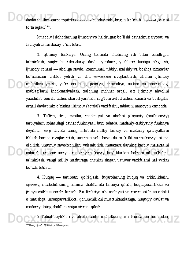 davlatchilikni  qaror  toptirish   davridaga   bunday  roli,  bugun ko rinib  ʻ turginidek , o zini	ʻ
to la oqladi	
ʻ 14
”.
Iqtisodiy islohotlarning ijtimoiy yo naltirilgan bo lishi davlatimiz siyosati va	
ʻ ʻ
faoliyatida markaziy o rin tutadi.	
ʻ
2.   Ijtimoiy   funksiya.   Uning   tizimida   aholining   ish   bilan   bandligini
ta minlash,   vaqtincha   ishsizlarga   davlat   yordami,   yoshlarni   kasbga   o rgatish,	
ʼ ʻ
ijtimoiy sohani — aholiga savdo, kommunal, tibbiy, maishiy va boshqa xizmatlar
ko rsatishni   tashkil   yetish   va   shu  
ʻ tarmoqdarni   rivojlantirish;   aholini   ijtimoiy
muhofaza   yetish,   ya ni   ish   haqi,   pensiya,   stipendiya,   nafaqa   va   omonatdagi	
ʼ
mablag larni   indeksatsiyalash,   xalqning   mehnat   orqali   o z   ijtimoiy   ahvolini	
ʻ ʻ
yaxshilab borishi uchun sharoit yaratish, sog lom avlod uchun kurash va boshqalar	
ʻ
orqali davlatimiz o zining ijtimoiy (sotsial) vazifasini, tabiatini namoyon etmoqda.	
ʻ
3.   Ta lim,   fan,   texnika,   madaniyat   va   aholini   g oyaviy   (mafkuraviy)	
ʼ ʻ
tarbiyalash sohasidagi davlat funksiyasi, buni odatda, madaniy-tarbiyaviy funksiya
deyiladi.   YAngi   davrda   uning   tarkibida   milliy   tarixiy   va   madaniy   qadriyatlarni
tiklash   hamda   rivojlantirish,   umuman   xalq   hayotida   ma rifat   va   ma naviyatni   avj	
ʼ ʼ
oldirish, umumiy savodxonlikni  yuksaltirish, mutaxassislarning kasbiy malakasini
oshirish,   umuminsoniyat   madaniy-ma naviy   boyliklardan   bahramand   bo lishini	
ʼ ʻ
ta minlash,   yangi   milliy   mafkuraga   erishish   singari   ustuvor   vazifalarni   hal   yetish	
ʼ
ko zda tutiladi.
ʻ
4.   Huquq   —   tartibotni   qo riqlash,   fuqarolarning   huquq   va   erkinliklarini	
ʻ
ogishmay ,   mulkchilikning   hamma   shakllarida   himoya   qilish,   huquqbuzarlikka   va
jinoyatchilikka qarshi  kurash. Bu  funksiya  o z  mohiyati  va  mazmuni  bilan  adolat	
ʻ
o rnatishga, insonparvarlikka, qonunchilikni  mustahkamlashga,  huquqiy davlat va	
ʻ
madaniyatning shakllanishiga xizmat qiladi.
5. Tabiat boyliklari va atrof muhitni muhofaza qilish. Bunda, bir tomondan,
14
“Халқ сўзи”, 1996 йил 30 август.
  