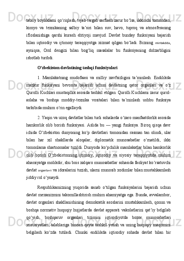 tabiiy boyliklarni qo riqlash, tejab-tergab sarflash zarur bo lsa, ikkinchi tomondan,ʻ ʻ
kimyo   va   texnikaning   salbiy   ta siri   bilan   suv,   havo,   tuproq   va   atmosferaning	
ʼ
ifloslanishiga   qarshi   kurash   ehtiyoji   mavjud.   Davlat   bunday   funksiyani   bajarish
bilan   iqtisodiy   va   ijtimoiy   taraqqiyotga   xizmat   qilgan   bo ladi.   Bizning  	
ʻ mintakdda ,
ayniqsa,   Orol   dengizi   bilan   bog liq   masalalar   bu   funksiyaning   dolzarbligini	
ʻ
isbotlab turibdi.
O zbekiston davlatining tashqi funksiyalari	
ʻ
1.   Mamlakatning   mudofaasi   va   milliy   xavfsizligini   ta minlash.   Endilikda	
ʼ
mazkur   funksiyani   bevosita   bajarish   uchun   davlatning   qator   organlari   va   o z	
ʻ
Qurolli Kuchlari mustaqillik asosida tashkil etilgan. Qurolli Kuchlarni zarur qurol-
aslaha   va   boshqa   moddiy-texnika   vositalari   bilan   ta minlash   ushbu   funksiya	
ʼ
tarkibida muhim o rin egallaydi.	
ʻ
2. Y a qin va uzoq davlatlar bilan turli sohalarda o zaro manfaatdorlik asosida	
ʻ
hamkorlik   olib   borish   funksiyasi.   Aslida   bu   —   yangi   funksiya.   Biroq   qisqa   davr
ichida   O zbekiston   dunyoning   ko p   davlatlari   tomonidan   rasman   tan   olindi,   ular	
ʻ ʻ
bilan   har   xil   shakllarda   aloqalar,   diplomatik   munosabatlar   o rnatildi,   ikki	
ʻ
tomonlama shartnomalar tuzildi. Dunyoda ko pchilik mamlakatlar bilan hamkorlik	
ʻ
olib   borish   O zbekistonning   ijtimoiy,   iqtisodiy   va   siyosiy   taraqqiyotida   muhim	
ʻ
ahamiyatga molikdir, shu bois xalqaro munosabatlar sohasida faoliyat ko rsatuvchi	
ʻ
davlat  organla-ri  va idoralarini tuzish, ularni munosib xodimlar bilan mustahkamlash
jiddiy rol o ynaydi.	
ʻ
Respublikamizning   yuqorida   sanab   o tilgan   funksiyalarini   bajarish   uchun	
ʻ
davlat mexanizmini takomillashtirish muhim ahamiyatga ega. Bunda, avvalambor,
davlat   organlari  shakllanishining  demokratik  asoslarini   mustahkamlash,   qonun  va
boshqa   normativ   huquqiy   hujjatlarda   davlat   apparati   vakolatlarini   qat iy   belgilab	
ʼ
qo yish,   boshqaruv   organlari   tizimini   iqtisodiyotda   bozor   munosabatlari	
ʻ
xususiyatlari,   talablariga   binoan   qayta   tashkil   yetish   va   uning   huquqiy   maqomini
belgilash   ko zda   tutiladi.   Chunki   endilikda   iqtisodiy   sohada   davlat   bilan   bir	
ʻ 