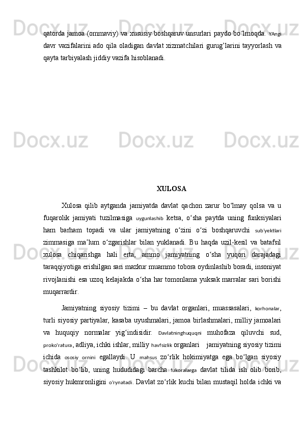 qatorda jamoa (ommaviy) va xususiy boshqaruv unsurlari paydo bo lmoqda.  ʻ YAngi
davr vazifalarini  ado qila oladigan da vl at xizmatchilari gurug’larini  tayyorlash va
qayta tarbiyalash jiddiy vazifa hisoblanadi.
XULOSA
Xul osa   qilib   aytganda   jamiyatda   davlat   qachon   zarur   bo lmay   qolsa   va   u	
ʻ
fuqarolik   jamiyati   tuzilmasiga   uygunlashib   ketsa,   o sha   paytda   uning   funksiyalari	
ʻ
ham   barham   topadi   va   ular   jamiyatning   o zini   o zi   boshqaruvchi  	
ʻ ʻ subʼyektlari
zimmasiga   ma lum   o zgarishlar   bilan   yuklanadi.   Bu   haqda   uzil-kesil   va   batafsil	
ʼ ʻ
xulosa   chiqarishga   hali   erta,   ammo   jamiyatning   o sha   yuqori   darajadagi	
ʻ
taraqqiyotiga erishilgan sari mazkur muammo tobora oydinlashib boradi, insoniyat
rivojlanishi  esa uzoq kelajakda o sha har tomonlama yuksak marralar sari  borishi	
ʻ
muqarrardir.
Jamiyatning   siyosiy   tizimi   –   bu   davlat   organlari,   muassasalari,   korhonalar ,
turli  siyosiy partiyalar, kasaba uyushmalari, jamoa birlashmalari, milliy jamoalari
va   huquqiy   normalar   yig indisidir.  	
ʻ Davlatninghuquqni   muhofaza   qiluvchi   sud,
prokoʻratura , adliya, ichki ishlar, milliy  havfsizlik  organlari    jamiyatning siyosiy tizimi
ichida   ososiy   ornini   egallaydi.   U   mahsus   zo rlik   hokimiyatga   ega   bo lgan   siyosiy	
ʻ ʻ
tashkilot   bo lib,   uning   hududidagi   barcha  	
ʻ fukoralarga   davlat   tilida   ish   olib   borib,
siyosiy hukmronligini   oʻrynatadi . Davlat zo rlik kuchi bilan mustaqil holda ichki va	
ʻ