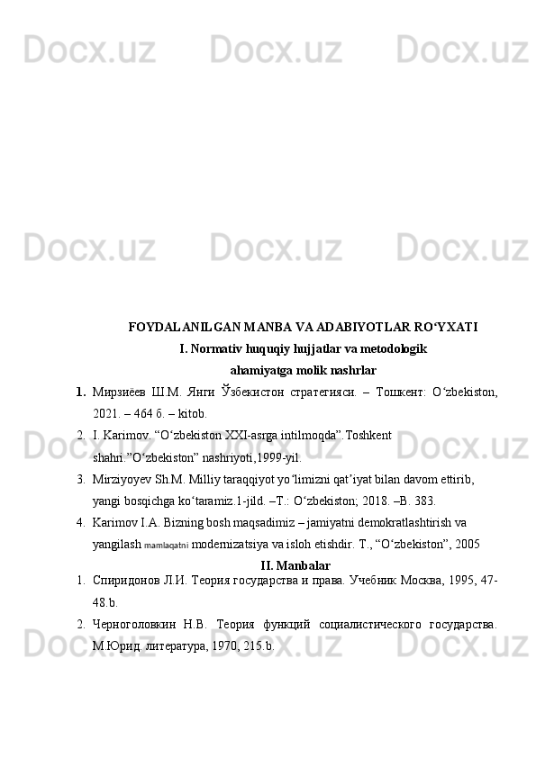 FOYDALANILGAN MANBA VA ADABIYOTLAR RO YXATIʻ
I. Normativ huquqiy hujjatlar va metodologik
ahamiyatga molik nashrlar
1. Мирзиёев   Ш.М.   Янги   Ўзбекистон   стратегияси.   –   Тошкент:   O zbekiston,
ʻ
2021. – 464 б.  – kitob.
2. I. Karimov. “O zbekiston XXI-asrga intilmoqda”.Toshkent 	
ʻ
shahri.”O zbekiston” nashriyoti,1999-yil.	
ʻ
3. Mirziyoyev Sh.M. Milliy taraqqiyot yo limizni qat iyat bilan davom ettirib, 	
ʻ ʼ
yangi bosqichga ko taramiz.1-jild. –T.: O zbekiston; 2018. –B. 383.	
ʻ ʻ
4. Karimov I.A. Bizning bosh maqsadimiz – jamiyatni demokratlashtirish va 
yangilash  mamlaqatni  modernizatsiya va isloh etishdir.  T., “O zb	
ʻ e kiston”, 2005 
II. Manbalar
1. Спиридонов Л.И. Теория государства и права. Учебник Москва, 1995, 47-
48.b.
2. Черноголовкин   Н.В.   Теория   функций   социалистического   государства.
М.Юрид. литература, 1970, 215.b . 