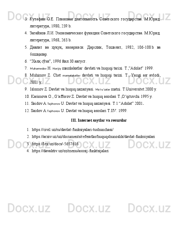 3. Кутафин   О.Е.   Плановая   деятелъностъ   Советского   государства.   М.Юрид.
литература, 1980, 239.b .  
4. Загайнов Л.И. Экономические функции Советского государства. М.Юрид.
литература, 1968, 263.b .  
5. Давлат   ва   ҳуқу қ ,   назарияси.   Дарслик,   Тошкент,   1982,   106-108.b   ва
бош қ алар.
6. “Халқ сўзи”, 1996 йил 30 август.
7. Muhamedov  H.  Horijiy  mamlakatlar  davlati va huquqi tarixi.  T.,”Adolat” 1999.
8. Muhimov   Z.   Ch e t   mamalakatlar   davlati   va   huquqi   tarixi.   T.,   Yangi   asr   avlodi,
2001 y.
9. Islomov Z. Davlat va huquq nazariyasi.  Maʼruʼzalar  matni. T.Universitet.2000 y. 
10.   Karimova O., G afforov Z. Davlat va huquq asoslari T.,O qituvchi.1995 y.ʻ ʻ
11.   Saidov A. Tajihonov  U. Davlat va huquq nazariyasi. T.1 “Adolat” 2001 . 
12.   Saidov A. Tajihonov  U. Davlat va huquq asoslari T.IIV. 1999.
III. Internet saytlar va resurslar
1. https://civil.uz/ru/davlat-funksiyalari-tushunchasi/  
2. https://arxiv.uz/uz/documents/referatlar/huquqshunoslik/davlat-funksiyalari  
3. https://lex.uz/docs/-5657616  
4. https://davaktiv.uz/oz/menu/asosij-funktsijalari   