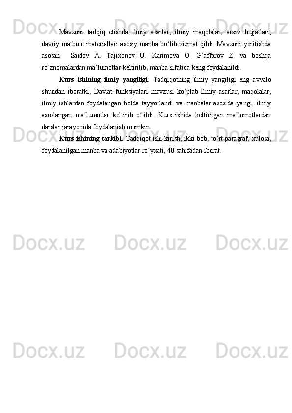 Mavzuni   tadqiq   etishda   ilmiy   asarlar,   ilmiy   maqolalar,   arxiv   hujjatlari,
davriy matbuot materiallari asosiy manba bo lib xizmat  qildi. Mavzuni  yoritishdaʻ
asosan     Saidov   A.   Tajixonov   U.   Karimova   O.   G afforov   Z.  	
ʻ va   boshqa
ro znomalardan ma lumotlar keltirilib, manba sifatida keng foydalanildi.	
ʻ ʼ
Kurs   ishining   ilmiy   yangiligi.   Tadqiqotning   ilmiy   yangiligi   eng   avvalo
shundan   iboratki,   D avlat   funksiyalari   mavzusi   ko plab   ilmiy   asarlar,   maqolalar,	
ʻ
ilmiy   ishlardan   foydalangan   holda   tayyorlandi   va   manbalar   asosida   yangi,   ilmiy
asoslangan   ma lumotlar   keltirib   o tildi.   Kurs   ishida   keltirilgan   ma lumotlardan	
ʼ ʻ ʼ
darslar jarayonida foydalanish mumkin. 
Kurs ishining tarkibi.   Tadqiqot ishi kirish,   ikki   bob,   to rt	
ʻ   paragraf, xulosa,
foydalanilgan manba va adabiyotlar ro yxati	
ʻ , 40 sahifadan  iborat.