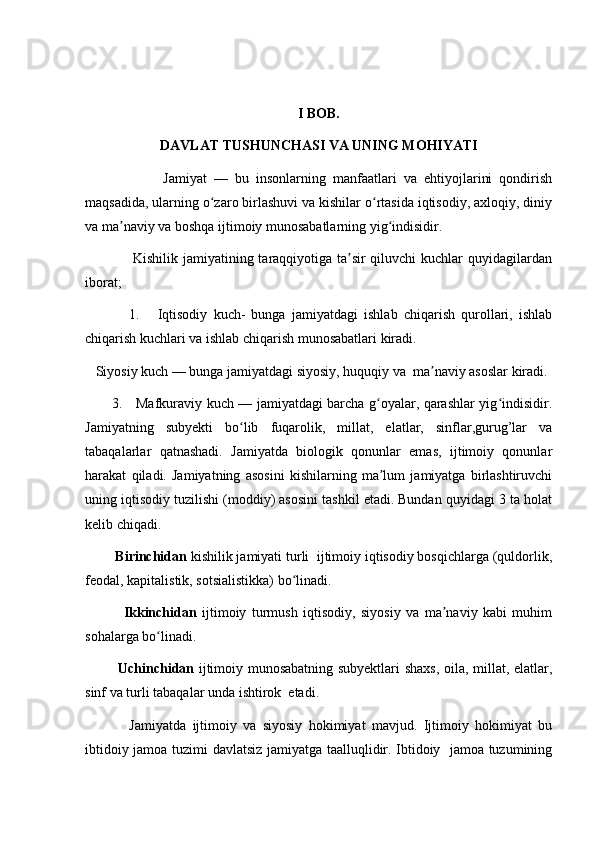 I BOB.
DAVLAT TUSHUNCHASI VA UNING MOHIYATI
                      Jamiyat   —   bu   insonlarning   manfaatlari   va   ehtiyojlarini   qondirish
maqsadida, ularning o zaro birlashuvi va kishilar o rtasida iqtisodiy, axloqiy, diniyʻ ʻ
va ma naviy va boshqa ijtimoiy munosabatlarning yig indisidir.	
ʼ ʻ
                   Kishilik jamiyatining taraqqiyotiga ta sir  qiluvchi  kuchlar  quyidagilardan	
ʼ
iborat;
              1.       Iqtisodiy   kuch-   bunga   jamiyatdagi   ishlab   chiqarish   qurollari,   ishlab
chiqarish kuchlari va ishlab chiqarish munosabatlari kiradi.
   Siyosiy kuch — bunga jamiyatdagi siyosiy, huquqiy va  ma naviy asoslar kiradi.	
ʼ
           3.     Mafkuraviy kuch — jamiyatdagi barcha g oyalar, qarashlar yig indisidir.	
ʻ ʻ
Jamiyatning   subyekti   bo lib   fuqarolik,   millat,   elatlar,   sinflar,gurug’lar   va	
ʻ
tabaqalarlar   qatnashadi.   Jamiyatda   biologik   qonunlar   emas,   ijtimoiy   qonunlar
harakat   qiladi.   Jamiyatning   asosini   kishilarning   ma lum   jamiyatga   birlashtiruvchi	
ʼ
uning iqtisodiy tuzilishi (moddiy) asosini tashkil etadi. Bundan quyidagi 3 ta holat
kelib chiqadi. 
         Birinchidan  kishilik jamiyati turli  ijtimoiy iqtisodiy bosqichlarga (quldorlik,
feodal, kapitalistik, sotsialistikka) bo linadi. 	
ʻ
              Ikkinchidan   ijtimoiy   turmush   iqtisodiy,   siyosiy   va   ma naviy   kabi   muhim	
ʼ
sohalarga bo linadi. 	
ʻ
              Uchinchidan   ijtimoiy munosabatning subyektlari shaxs, oila, millat, elatlar,
sinf va turli tabaqalar unda ishtirok  etadi.
              Jamiyatda   ijtimoiy   va   siyosiy   hokimiyat   mavjud.   Ijtimoiy   hokimiyat   bu
ibtidoiy jamoa tuzimi davlatsiz jamiyatga taalluqlidir. Ibtidoiy   jamoa tuzumining 