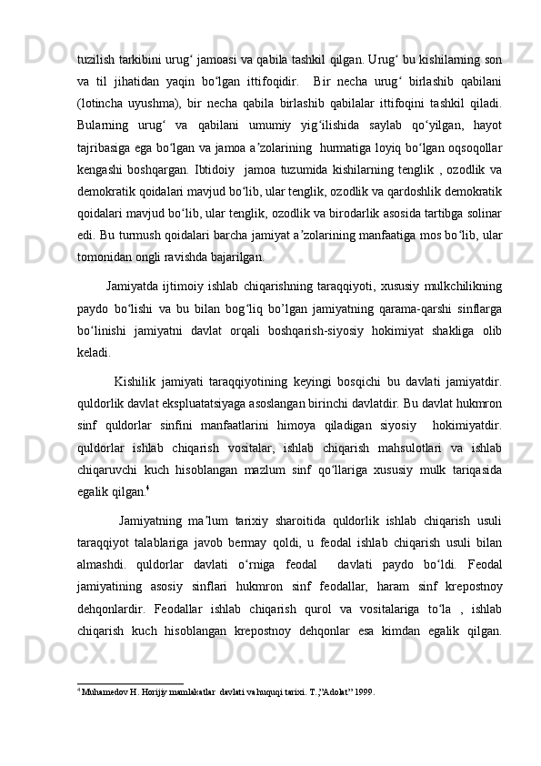 tuzilish tarkibini urug  jamoasi va qabila tashkil qilgan. Urug  bu kishilarning sonʻ ʻ
va   til   jihatidan   yaqin   bo lgan   ittifoqidir.     Bir   necha   urug   birlashib   qabilani	
ʻ ʻ
(lotincha   uyushma),   bir   necha   qabila   birlashib   qabilalar   ittifoqini   tashkil   qiladi.
Bularning   urug   va   qabilani   umumiy   yig ilishida   saylab   qo yilgan,   hayot	
ʻ ʻ ʻ
tajribasiga ega bo lgan va jamoa a zolarining   hurmatiga loyiq bo lgan oqsoqollar
ʻ ʼ ʻ
kengashi   boshqargan.   Ibtidoiy     jamoa   tuzumida   kishilarning   tenglik   ,   ozodlik   va
demokratik qoidalari mavjud bo lib, ular tenglik, ozodlik va qardoshlik demokratik	
ʻ
qoidalari mavjud bo lib, ular tenglik, ozodlik va birodarlik asosida tartibga solinar	
ʻ
edi. Bu turmush qoidalari barcha jamiyat a zolarining manfaatiga mos bo lib, ular	
ʼ ʻ
tomonidan ongli ravishda bajarilgan.
            Jamiyatda   ijtimoiy   ishlab   chiqarishning   taraqqiyoti,   xususiy   mulkchilikning
paydo   bo lishi   va   bu   bilan   bog liq   bo’lgan   jamiyatning   qarama-qarshi   sinflarga	
ʻ ʻ
bo linishi   jamiyatni   davlat   orqali   boshqarish-siyosiy   hokimiyat   shakliga   olib	
ʻ
keladi.
            Kishilik   jamiyati   taraqqiyotining   keyingi   bosqichi   bu   davlati   jamiyatdir.
quldorlik davlat ekspluatatsiyaga asoslangan birinchi davlatdir. Bu davlat hukmron
sinf   quldorlar   sinfini   manfaatlarini   himoya   qiladigan   siyosiy     hokimiyatdir.
quldorlar   ishlab   chiqarish   vositalar,   ishlab   chiqarish   mahsulotlari   va   ishlab
chiqaruvchi   kuch   hisoblangan   mazlum   sinf   qo llariga   xususiy   mulk   tariqasida	
ʻ
egalik qilgan. 4
            Jamiyatning   ma lum   tarixiy   sharoitida   quldorlik   ishlab   chiqarish   usuli	
ʼ
taraqqiyot   talablariga   javob   bermay   qoldi,   u   feodal   ishlab   chiqarish   usuli   bilan
almashdi.   quldorlar   davlati   o rniga   feodal     davlati   paydo   bo ldi.  	
ʻ ʻ F e odal
jamiyatining   asosiy   sinflari   hukmron   sinf   f e odallar,   haram   sinf   kr e postnoy
dehqonlardir.   Feodallar   ishlab   chiqarish   qurol   va   vositalariga   to la   ,   ishlab	
ʻ
chiqarish   kuch   hisoblangan   krepostnoy   dehqonlar   esa   kimdan   egalik   qilgan.
4
  Muham e dov H. Horijiy mamlakatlar  davlati va huquqi tarixi.  T.,”Adolat” 1999. 