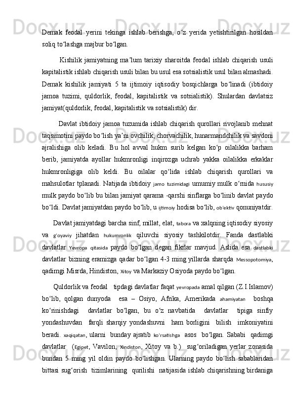 Demak   feodal   yerini   tekinga   ishlab   berishga,   o z   yerida   yetishtirilgan   hosildanʻ
soliq to lashga majbur bo lgan.	
ʻ ʻ
              Kishilik   jamiyatning   ma lum   tarixiy   sharoitda   f	
ʼ e odal   ishlab   chiqarish   usuli
kapitalistik ishlab chiqarish usuli bilan bu usul esa sotsialistik usul bilan almashadi.
Demak   kishilik   jamiyati   5   ta   ijtimoiy   iqtisodiy   bosqichlarga   bo linadi   (ibtidoiy	
ʻ
jamoa   tuzimi,   quldorlik,   feodal,   kapitalistik   va   sotsialistik).   Shulardan   davlatsiz
jamiyat(quldorlik, feodal, kapitalistik va sotsialistik) dir.
              Davlat ibtidoiy jamoa tuzumida ishlab chiqarish qurollari rivojlanib mehnat
taqsimotini paydo bo lish ya ni ovchilik, chorvachilik, hunarmandchilik va savdoni	
ʻ ʼ
ajralishiga   olib   keladi.   Bu   hol   avval   hukm   surib   kelgan   ko p   oilalikka   barham	
ʻ
berib,   jamiyatda   ayollar   hukmronligi   inqirozga   uchrab   yakka   oilalikka   erkaklar
hukmronligiga   olib   keldi.   Bu   oilalar   qo lida   ishlab   chiqarish   qurollari   va	
ʻ
mahsulotlar tplanadi. Natijada ibtidoiy   jamo   tuzimidagi   umumiy mulk o rnida  	
ʻ hususiy
mulk paydo bo lib bu bilan jamiyat qarama 	
ʻ -qarshi sinflarga bo linib davlat paydo	ʻ
bo ldi. Davlat jamiyatdan paydo bo lib, u 	
ʻ ʻ ijtimoiy  hodisa bo lib, 	ʻ obʼektiv  qonuniyatdir.
      Davlat jamiyatdagi barcha sinf, millat, elat,  tabora  va xalqning iqtisodiy siyosiy
va   g’oyaviy   jihatdan   hukumronlik   qiluvchi   siyosiy   tashkilotdir.   Fanda   dastlabki
davlatlar   Yevropa   qitasida   paydo   bo lgan   d	
ʻ e gan   fikrlar   mavjud.   Aslida   esa   dastlabki
davlatlar bizning eramizga qadar bo lgan 4-3 ming yillarda sharqda  	
ʻ Messopotomiya ,
qadimgi Misrda, Hindiston,  Xitoy  va Markaziy Osiyoda paydo bo lgan. 	
ʻ
       Q uldorlik va feodal   tipdagi davlatlar faqat  yevropada  amal qilgan (Z.I.Islamov)
bo lib,   qolgan   dunyoda     esa   –   Osiyo,   Afrika,   Amerikada  	
ʻ ahamiyatan     boshqa
ko rinishdagi     davlatlar   bo lgan,   bu   o z   navbatida     davlatlar     tipiga   sinfiy
ʻ ʻ ʻ
yondashuvdan     farqli   sharqiy   yondashuvni     ham   borligini     bilish     imkoniyatini
beradi.   xaqiqatan , ularni    bunday  ajratib   ko’rsatishga    asos    bo lgan.  Sababi    	
ʻ qadimgi
davlatlar     ( Egipet ,   Vavilon,   Xindiston ,   Xitoy   va   b.)     sug oriladigan   yerlar   zonasida	
ʻ
bundan   5   ming   yil   oldin   paydo   bo lishgan.   Ularning   paydo   bo lish   sabablaridan	
ʻ ʻ
bittasi sug orish   tizimlarining   qurilishi   natijasida ishlab chiqarishning birdaniga	
ʻ 