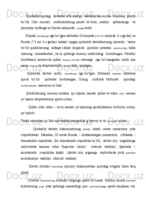 Q uldorlik tipidagi   davlatlar erta sharqiy   davlatlardan ancha   keyinroq   paydo
bo ldi.   Ular   xususiy     mulkchilikning   paydo   bo lishi,   mulkiy     qatlamlarga     vaʻ ʻ
jamiyatni sinflarga bo linishi natijasida  	
ʻ yuzaga  keldi. 
     Klassik  harakterga  ega bo lgan davlatlar Gretsiyada (	
ʻ VIII-VII  asrlarda  b.e.gacha) va
Rimda   (VI   asr   b.e.gacha)   tashkil   topgan.quldorlik   davlatlarining   iqtisodiy     bazisi
bo lib quldorlarning   nafaqat ishlab chiqarish   qurollari nisbatan   	
ʻ qukmronligi , balki
ularning   xizmatkorlari, ya ni  qullarga  xususiy  mulkchiligi     hisoblangan.  Moddiy	
ʼ
boyliklarni   yaratuvchi   qullar   huquq   subʼekti   statusiga     ega   bo lmaganlar,   balki   ular	
ʻ
narsa,  huquq  va ekspluatatsiya   obʼekti  kabi  qaralgan. 
         Q uldorlik  davlati  sinfiy     harakterga    ega bo lgan.  Mohiyati   	
ʻ jihatdan    diktatura
quroli   bo lib     quldorlar   hisoblangan.   Uning     sinfiylik   Mohiyati     quyidagi	
ʻ
funktsiyalarda   namoyon bo ladi:	
ʻ
       Qu ldorlarning  xususiy mulkini  qo riqlash, hamda  qullar va erkin  	
ʻ xech   narsasi
yo qlarni ekspluatatsiya qilish uchun;	
ʻ
            Q ullar   yoki   erkin  –   h ech   narsasi   yo qlarning   qarshiliklarini   bostirish   uchun,	
ʻ
qo rqitish	
ʻ .
T artib intizomni qo llab-quvvatlash maqsadida g oyaviy ta sir 	
ʻ ʻ ʼ kursatish  uchun 
            Q uldorlik   davlati   hokimiyatining   tashiliy   shakli   unitar   monarxiya   yoki
respublikadir.  Masalan,   III   asrda  Rimda   –  cheklanmagan  monarxiya;     Afrikada  –
demokratik respublika  (bir demokratik respublika bo lib,  davlat oliy  organlariga	
ʻ
saylovlarda   hamma   erkin   fuqarolar   (aholi)     ishtirok   etadilar);   Spartada   –
aristokratik     respublika   shakli     (davlat   oliy   organiga     saylovlarda   yirik   qarbiylar
aristokratiya  va k illari  ishtirok  etadilar).
            Davlat   ibtidoiy   tuzimidagi   ijtimoiy   hokimiyatdan   quyidagi   b e lgilar   bilan   farq
qiladi . 
       1) Davlat   fuqoralarning   hududiy   b e lgisiga   qarab   bo ʼ linadi .  Ibtidoiy   jamoa   tuzimida
kishilarning   urug’   yoki   qabilaga   mansubligi   qon -   qarindoshligiga   qarab   aniqlanar   edi .