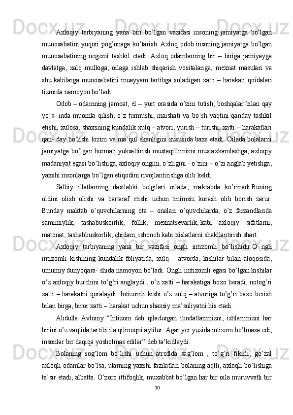 Axloqiy   tarbiyaning   yana   biri   bo’lgan   vazifasi   insoning   jamiyatga   bo’lgan
munosabatini yuqori pog’onaga ko’tarish. Axloq odob insoning jamiyatga bo’lgan
munosabatining   negzini   tashkil   etadi.   Axloq   odamlarning   bir   –   biriga   jamiyayga
davlatga,   xalq   mulkiga,   oilaga   ishlab   shiqarish   vositalariga,   mexnat   masulari   va
shu kabilarga munosabatini  muayyam tartibga soladigan xatti – harakati qoidalari
tizmida namoyon bo’ladi.
Odob – odamning jamoat, el – yurt orasida o’zini tutish, boshqalar bilan qay
yo’s-   inda  muomla  qilish,  o’z  turmushi,  maishati  va  bo’sh  vaqtini   qanday  tashkil
etishi, xulosa, shaxsning kundalik xulq – atvori, yurish – turishi, xatti – harakatlari
qan- day bo’lishi lozim va ma’qul ekanligini xususida baxs etadi. Oilada bolalarni
jamiyatga bo’lgan hurmati yuksaltirish mustaqillimizni mustaxkamlashga, axloqiy
madaniyat egasi bo’lishiga, axloqiy ongini, o’zligini - o’zini – o’zi anglab yetishga,
yaxshi insonlarga bo’lgan etiqodini rivojlantirishga olib keldi.
Salbiy   illatlarning   dastlabki   belgilari   oilada,   maktabda   ko’rinadi.Buning
oldini   olish   olishi   va   bartaraf   etishi   uchun   tinimsiz   kurash   olib   borish   zarur.
Bunday   maktab   o’quvchilarning   ota   –   onalari   o’quvchilarda,   o’z   farzandlarida
samimiylik,   tashabuskoirlik,   follik,   mexnatsevarlik,   kabi   axloqiy   sifatlarni ,
matonat, tashabbuskorlik, chidam, ishonch kabi xislatlarni shakllantirish shart.
Axloqiy   tarbiyaning   yana   bir   vazifasi   ongli   intizomli   bo’lishidir.O   ngli
intizomli   kishining   kundalik   foliyatida,   xulq   –   atvorda,   kishilar   bilan   aloqosida,
umumiy dunyoqara- shida namoyon bo’ladi. Ongli imtizomli egasi bo’lgan kishilar
o’z axloqiy burchini to’g’ri anglaydi , o’z xatti – harakatiga boxo beradi, notog’ri
xatti – harakatni qoralaydi. Intizomli kishi o’z xulq – atvoriga to’g’ri baxo berish
bilan birga, biror xatti – harakat uchun shaxsiy ma’suliyatni his etadi.
Abdulla   Avloniy   “Intizom   deb   qiladurgan   ibodatlarimizni,   ishlarimizni   har
birini o’z vaqtida tartibi ila qilmoqni aytilur. Agar yer yuzida intizom bo’lmasa edi,
insonlar bir daqiqa yosholmas edilar” deb ta’kidlaydi.
Bolaning   sog’lom   bo’lishi   uchun   atrofida   sag’lom   ,   to’g’ri   fikirli,   go’zal
axloqli odamlar bo’lsa, ularning yaxshi fazilatlari bolaning aqlli, axloqli bo’lishiga
ta’sir etadi, albatta. O’zoro ittifoqlik, muxabbat bo’lgan har bir oila muruvvatli bir
10