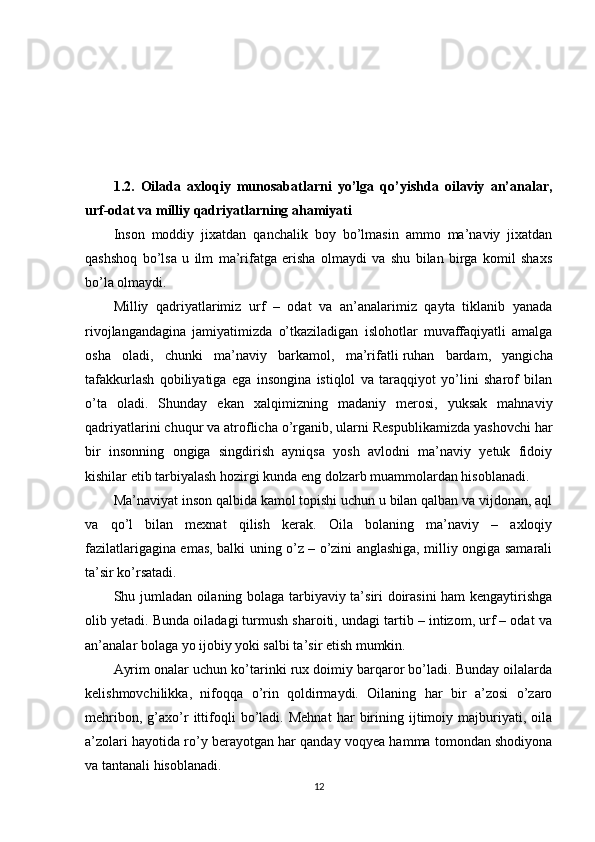 1.2.   Oilada   axloqiy   munosabatlarni   yo’lga   qo’yishda   oilaviy   an’analar,
urf-odat va milliy qadriyatlarning ahamiyati
Inson   moddiy   jixatdan   qanchalik   boy   bo’lmasin   ammo   ma’naviy   jixatdan
qashshoq   bo’lsa   u   ilm   ma’rifatga   erisha   olmaydi   va   shu   bilan   birga   komil   shaxs
bo’la olmaydi.
Milliy   qadriyatlarimiz   urf   –   odat   va   an’analarimiz   qayta   tiklanib   yanada
rivojlangandagina   jamiyatimizda   o’tkaziladigan   islohotlar   muvaffaqiyatli   amalga
osha   oladi,   chunki   ma’naviy   barkamol,   ma’rifatli   ruhan   bardam ,   yangicha
tafakkurlash   qobiliyatiga   ega   insongina   istiqlol   va   taraqqiyot   yo’lini   sharof   bilan
o’ta   oladi.   Shunday   ekan   xalqimizning   madaniy   merosi,   yuksak   mahnaviy
qadriyatlarini chuqur va atroflicha o’rganib, ularni Respublikamizda yashovchi har
bir   insonning   ongiga   singdirish   ayniqsa   yosh   avlodni   ma’naviy   yetuk   fidoiy
kishilar etib tarbiyalash hozirgi kunda eng dolzarb muammolardan hisoblanadi.
Ma’naviyat inson qalbida kamol topishi uchun u bilan qalban va vijdonan, aql
va   qo’l   bilan   mexnat   qilish   kerak.   Oila   bolaning   ma’naviy   –   axloqiy
fazilatlarigagina emas, balki uning o’z – o’zini anglashiga, milliy ongiga samarali
ta’sir ko’rsatadi.
Shu jumladan oilaning bolaga tarbiyaviy ta’siri doirasini ham kengaytirishga
olib yetadi. Bunda oiladagi turmush sharoiti, undagi tartib – intizom, urf – odat va
an’analar bolaga yo ijobiy yoki salbi ta’sir etish mumkin.
Ayrim onalar uchun ko’tarinki rux doimiy barqaror bo’ladi. Bunday oilalarda
kelishmovchilikka,   nifoqqa   o’rin   qoldirmaydi.   Oilaning   har   bir   a’zosi   o’zaro
mehribon,   g’axo’r   ittifoqli   bo’ladi.   Mehnat   har   birining   ijtimoiy   majburiyati,   oila
a’zolari hayotida ro’y berayotgan har qanday voqyea hamma tomondan shodiyona
va tantanali hisoblanadi.
12