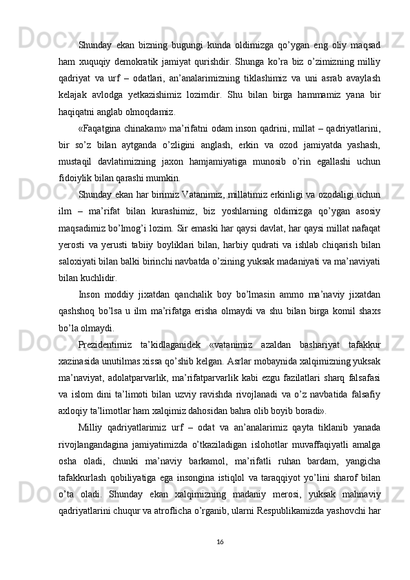 Shunday   ekan   bizning   bugungi   kunda   oldimizga   qo’ygan   eng   oliy   maqsad
ham   xuquqiy   demokratik   jamiyat   qurishdir.   Shunga   ko’ra   biz   o’zimizning   milliy
qadriyat   va   urf   –   odatlari,   an’analarimizning   tiklashimiz   va   uni   asrab   avaylash
kelajak   avlodga   yetkazishimiz   lozimdir.   Shu   bilan   birga   hammamiz   yana   bir
haqiqatni anglab olmoqdamiz.
«Faqatgina chinakam» ma’rifatni odam inson qadrini, millat – qadriyatlarini,
bir   so’z   bilan   aytganda   o’zligini   anglash,   erkin   va   ozod   jamiyatda   yashash,
mustaqil   davlatimizning   jaxon   hamjamiyatiga   munosib   o’rin   egallashi   uchun
fidoiylik bilan qarashi mumkin. 
Shunday ekan har birimiz Vatanimiz, millatimiz erkinligi va ozodaligi uchun
ilm   –   ma’rifat   bilan   kurashimiz,   biz   yoshlarning   oldimizga   qo’ygan   asosiy
maqsadimiz bo’lmog’i lozim. Sir emaski har qaysi davlat, har qaysi millat nafaqat
yerosti   va   yerusti   tabiiy   boyliklari   bilan,   harbiy   qudrati   va   ishlab   chiqarish   bilan
saloxiyati bilan balki birinchi navbatda o’zining yuksak madaniyati va ma’naviyati
bilan kuchlidir.
Inson   moddiy   jixatdan   qanchalik   boy   bo’lmasin   ammo   ma’naviy   jixatdan
qashshoq   bo’lsa   u   ilm   ma’rifatga   erisha   olmaydi   va   shu   bilan   birga   komil   shaxs
bo’la olmaydi. 
Prezidentimiz   ta’kidlaganidek   «vatanimiz   azaldan   bashariyat   tafakkur
xazinasida unutilmas xissa qo’shib kelgan. Asrlar mobaynida xalqimizning yuksak
ma’naviyat,   adolatparvarlik,   ma’rifatparvarlik   kabi   ezgu   fazilatlari   sharq   falsafasi
va   islom   dini   ta’limoti   bilan   uzviy   ravishda   rivojlanadi   va   o’z   navbatida   falsafiy
axloqiy ta’limotlar ham xalqimiz dahosidan bahra olib boyib boradi».
Milliy   qadriyatlarimiz   urf   –   odat   va   an’analarimiz   qayta   tiklanib   yanada
rivojlangandagina   jamiyatimizda   o’tkaziladigan   islohotlar   muvaffaqiyatli   amalga
osha   oladi,   chunki   ma’naviy   barkamol,   ma’rifatli   ruhan   bardam,   yangicha
tafakkurlash   qobiliyatiga   ega   insongina   istiqlol   va   taraqqiyot   yo’lini   sharof   bilan
o’ta   oladi.   Shunday   ekan   xalqimizning   madaniy   merosi,   yuksak   mahnaviy
qadriyatlarini chuqur va atroflicha o’rganib, ularni Respublikamizda yashovchi har
16