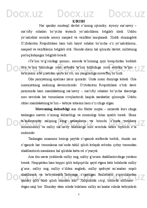                                             
KIRISH
              Har   qanday   mustaqil   davlat   o’zining   iqtisodiy,   siyosiy   ma’naviy   –
ma’rifiy   sohalari   bo’yicha   tayanch   yo’nalishlarni   belgilab   oladi.   Ushbu
yo’nalishlar   asosida   asosiy   maqsad   va   vazifalar   aniqlanadi.   Xuddi   shuningdek
O’zbekiston   Respublikasi   ham   turli   hayot   sohalar   bo’yicha   o’z   yo’nalishlarini,
maqsad va vazifalarini belgilab oldi.   Hamda ularni hal qilinishi   davlat, millatning
porloq   kelajagini belgilab beradi .
«Ta’lim   to’g’risidagi   qonun»,   asosida   ta’limning   quyi   bosqichidan   boshlab
oliy   ta’lim   tuzilishiga   yosh   avlodni   ta’lim   tuzilishiga   yosh   avlodni   ta’lim   –
tarbiyasini sifat jixatidan qayta ko’rib, uni yangilashga muvaffaq bo’lindi.
Oila   jamiyatning   ajralmas   zarur   qismidir.   Unda   inson   dunyoga   keladi.   Oila
insoniyatning   naslining   davomchisidir.   O’zbekiston   Respublikasi   o’tish   davri
jarayonida   ham   mamlakatning   ma’naviy   –   ma’rifiy   sohalari   bo’yicha   sharoitga
mos   ravishda   har   tomonlama   rivojlantirish   haqida   xarakatlar   qilmoqda.   Ushbu
ishlar mamlakatning ta’lim – tarbiya sohasini ham o’z ichiga olgan.
          Mavzuning   dolzarbligi   ana   shu   fikrlar   nuqtai   –   nazarida   kurs   ishiga
tanlangan   mavzu   o’zining   dolzarbligi   va   muximligi   bilan   ajralib   turadi.   Shuni
ta’kidlaymizki   xalqning   keng   qatlamlarini   va   birinchi   o’rinda   yoshlarni
umuminsoniy   va   milliy   ma’naviy   talablariga   mos   ravishda   tarkib   toptirish   o’ta
muhimdir.
Tanlangan   muammo   hozirgi   paytda   o’rganish   arafasida   turibdi,   chunki   uni
o’rganish   har   tomonlama   ma’noda   tahlil   qilish   kelajak   avlodni   ijobiy   tomondan
shakllantirish masalasini hal qilishda katta rol o’ynaydi.
Ana shu narsa yoshlarda milliy ong, milliy g’ururni shakllantirishiga yordam
beradi. Haqiqatdan ham taqqos qilib tadqiqotchi qayd etgani kabi bolalarda milliy
g’urur,   milliy   ong,   milliy   o’zlikni   anglash,   milliy   qadriyat   an’analari   orqali
shakllanadi   va   tarbiyalanadi.Tarbiyaga   o’rgatilgan   fazilatlarni   o’quvchilardan
qanday   qilib   talab   qilish   mumkin   axir?   Xalqimizda   «Aql,   bozorda   sotilmas»   -
degan naql bor. Shunday ekan oilada bolalarni milliy an’analar ruhida tarbiyalash
2 