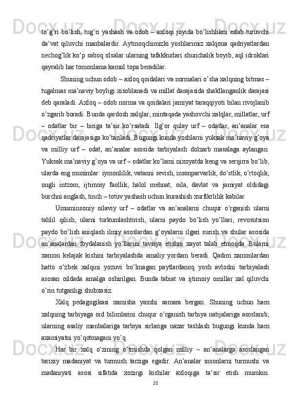 to’g’ri   bo’lish,   tug’ri   yashash   va  odob   –  axloqi   joyida  bo’lishlikni   eslab   turuvchi
da’vat  qiluvchi  manbalardir. Aytmoqchimizki  yoshlarimiz xalqona qadriyatlardan
nechog’lik ko’p saboq olsalar ularning tafakkurlari shunchalik boyib, aql idroklari
qayralib har tomonlama kamol topa beradilar. 
 Shuning uchun odob – axloq qoidalari va normalari o’sha xalqning bitmas –
tugalmas ma’naviy boyligi xisoblanadi va millat darajasida shakllanganlik darajasi
deb qaraladi.  Axloq – odob norma va qoidalari jamiyat taraqqiyoti bilan rivojlanib
o’zgarib boradi. Bunda qardosh xalqlar, mintaqada yashovchi xalqlar, millatlar, urf
–   odatlar   bir   –   biriga   ta’sir   ko’rsatadi.   Ilg’or   qulay   urf   –   odatlar,   an’analar   esa
qadriyatlar darajasiga ko’tariladi. Bugungi kunda yoshlarni yuksak ma’naviy g’oya
va   milliy   urf   –   odat,   an’analar   asosida   tarbiyalash   dolzarb   masalaga   aylangan.
Yuksak ma’naviy g’oya va urf – odatlar ko’lami nixoyatda keng va serqirra bo’lib,
ularda eng muximlar: iymonlilik, vatanni sevish, insonparvarlik, do’stlik, o’rtoqlik,
ongli   intzom,   ijtimoiy   faollik,   halol   mehnat,   oila,   davlat   va   jamiyat   oldidagi
burchni anglash, tinch – totuv yashash uchun kurashish xurfikrlilik kabilar. 
Umuminsoniy   oilaviy   urf   –   odatlar   va   an’analarni   chuqur   o’rganish   ularni
tahlil   qilish,   ularni   turkumlashtirish,   ularni   paydo   bo’lish   yo’llari,   revosutsion
paydo  bo’lish   aniqlash   ilmiy  asoslardan  g’oyalarni   ilgari  surish   va  shular   asosida
an’analardan   foydalanish   yo’llarini   tavsiya   etishni   xayot   talab   etmoqda.   Bularni
xamon   kelajak   kishini   tarbiyalashda   amaliy   yordam   beradi.   Qadim   zamonlardan
hatto   o’zbek   xalqini   yozuvi   bo’lmagan   paytlardanoq   yosh   avlodni   tarbiyalash
asosan   oildada   amalga   oshirilgan.   Bunda   tabiat   va   ijtimoiy   omillar   xal   qiluvchi
o’rin tutganligi shubxasiz. 
Xalq   pedagogikasi   xamisha   yaxshi   samara   bergan.   Shuning   uchun   ham
xalqning  tarbiyaga   oid  bilimlarini   chuqur   o’rganish   tarbiya   natijalariga   asoslanib,
ularning   asaliy   manbalariga   tarbiya   sirlariga   nazar   tashlash   bugungi   kunda   ham
axamiyatni yo’qotmagani yo’q.
Har   bir   xalq   o’zining   o’tmishda   qolgan   milliy   –   an’analarga   asoslangan
tarixiy   madaniyat   va   turmush   tarziga   egadir.   An’analar   insonlarni   turmushi   va
madaniyati   asosi   sifatida   xozirgi   kishilar   axloqiga   ta’sir   etish   mumkin.
21