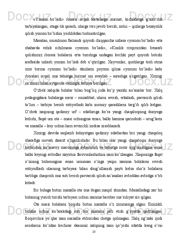«Yomon   bo’ladi»   iborasi   orqali   kattalarga   xurmat,   kichiklarga   g’axo’rlik
tarbiyalangan, otaga tik qarash, ularga ters javob berish, xotin – qizlarga bexayolik
qilish yomon bo’lishni yoshlikdan tushuntirilgan.
Masalan, musulmon farzandi quyosh chiqqancha uxlasa «yomon bo’ladi» erta
shaharda   eshik   ochilmasa   «yomon   bo’ladi»,   «Kunlik   rizqimizdan   benasib
qolishimiz   iborasi   bolalarni   erta   turishiga   undagan   kechki   payt   quyosh   botishi
arafasida   uxlash   yomon   bo’ladi   deb   o’qtirilgan.   Xayvonlar,   qushlarga   tosh   otma
ozor   berma   «yomon   bo’ladi»   ekinlarni   poyxon   qilma   «yomon   bo’ladi»   kabi
iboralari   orqali   ona   tabiatga   hurmat   uni   avaylab   –   asrashga   o’rgatilgan.   Xozirgi
so’zimiz bilan aytganda ekologik tarbiya berilgan.
O’zbek   xalqida   bolalar   bilan   bog’liq   juda   ko’p   yaxshi   an’analar   bor.   Xalq
pedagogikasi  bolalarga mexr – muxabbat, ularni sevish, erkalash, parvarish qilish
ta’lim   –   tarbiya   berish   extiyotlash   kabi   insoniy   qarashlarni   targ’ib   qilib   kelgan.
O’zbek   xaqining   qadimiy   urf   –   odatlariga   ko’ra   yangi   chaqaloqning   dunyoga
kelishi, faqat uni ota – onasi uchungina emas, balki hamma qarindosh – urug’larni
va maxalla – kuy uchun ham sevinchli xodisa xisoblanadi.
Xozirgi   davrda   saqlanib   kelayotgan   qadimiy   odatlardan   biri   yangi   chaqaloq
sharafiga   mevali   daraxt   o’tqazilishidir.   Bu   bilan   ular   yangi   chaqaloqni   dunyoga
keltirishni  an’anaviy  marosimga  aylantirish  va tabiatga mexr  uyg’onishgina  emas
balki keyingi avlodlar xayotini farovonlashishini xam ko’zlangan. Xaqimizga faqat
o’zining   bolasinigina   emas   umuman   o’ziga   yaqin   xamma   bolalarni   sevish
extiyodlash   ularning   tarbiyasi   bilan   shug’ullanish   payti   kelsa   sho’x   bolalarni
tartibga chaqirish ona suti berish parvarish qilish an’analari avloddan avlodga o’tib
keladi.
Bir bolaga butun maxalla ota ona degan maqol shundan. Maxalladagi xar bir
bolaning yurish turishi tarbiyasi uchun xamma barobar ma’suliyat xis qilgan. 
Ota   onasi   bolalarni   boqishi   butun   maxalla   o’z   zimmasiga   olgan.   Emizikli
bolalar   uchun   ko’krakdagi   suti   bor   onalarni   jalb   etish   g’oyatda   qadrlangan.
Boquvchisi   yo’qlar   xam   maxalla   etiboridan   chetga   qolmagan.   Xalq   og’zaki   ijodi
asoslarini   ko’zdan   kechirar   ekanmiz   xalqning   xam   qo’yishi   odatda   keng   o’rin
23