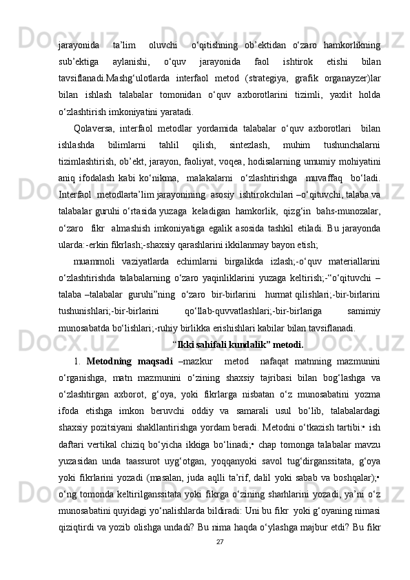 jarayonida     ta’lim     oluvchi     o‘qitishning   ob’ektidan   o‘zaro   hamkorlikning
sub’ektiga   aylanishi,   o‘quv   jarayonida   faol   ishtirok   etishi   bilan
tavsiflanadi.Mashg‘ulotlarda   interfaol   metod   (strategiya,   grafik   organayzer)lar
bilan   ishlash   talabalar   tomonidan   o‘quv   axborotlarini   tizimli,   yaxlit   holda
o‘zlashtirish imkoniyatini yaratadi. 
Qolaversa,   interfaol   metodlar   yordamida   talabalar   o‘quv   axborotlari     bilan
ishlashda     bilimlarni     tahlil     qilish,     sintezlash,     muhim     tushunchalarni
tizimlashtirish, ob’ekt, jarayon, faoliyat, voqea, hodisalarning umumiy mohiyatini
aniq   ifodalash   kabi   ko‘nikma,     malakalarni     o‘zlashtirishga     muvaffaq     bo‘ladi.
Interfaol  metodlarta’lim jarayonining  asosiy  ishtirokchilari –o‘qituvchi, talaba va
talabalar guruhi o‘rtasida yuzaga  keladigan  hamkorlik,  qizg‘in  bahs-munozalar,
o‘zaro     fikr     almashish   imkoniyatiga   egalik   asosida   tashkil   etiladi.   Bu   jarayonda
ularda:-erkin fikrlash;-shaxsiy qarashlarini ikkilanmay bayon etish;
muammoli   vaziyatlarda   echimlarni   birgalikda   izlash;-o‘quv   materiallarini
o‘zlashtirishda   talabalarning   o‘zaro   yaqinliklarini   yuzaga   keltirish;-“o‘qituvchi   –
talaba –talabalar   guruhi”ning  o‘zaro   bir-birlarini    hurmat qilishlari;-bir-birlarini
tushunishlari;-bir-birlarini   qo‘llab-quvvatlashlari;-bir-birlariga   samimiy
munosabatda bo‘lishlari;-ruhiy birlikka erishishlari kabilar bilan tavsiflanadi.
“ Ikki sahifali kundalik” metodi.
1.   Metodning   maqsadi   –mazkur     metod     nafaqat   matnning   mazmunini
o‘rganishga,   matn   mazmunini   o‘zining   shaxsiy   tajribasi   bilan   bog‘lashga   va
o‘zlashtirgan   axborot,   g‘oya,   yoki   fikrlarga   nisbatan   o‘z   munosabatini   yozma
ifoda   etishga    imkon    beruvchi     oddiy    va    samarali    usul     bo‘lib,   talabalardagi
shaxsiy pozitsiyani shakllantirishga yordam beradi. Metodni o‘tkazish tartibi:• ish
daftari   vertikal   chiziq   bo‘yicha   ikkiga   bo‘linadi;•   chap   tomonga   talabalar   mavzu
yuzasidan   unda   taassurot   uyg‘otgan,   yoqqanyoki   savol   tug‘dirganssitata,   g‘oya
yoki   fikrlarini   yozadi   (masalan,   juda   aqlli   ta’rif,   dalil   yoki   sabab   va   boshqalar);•
o‘ng   tomonda   keltirilganssitata   yoki   fikrga   o‘zining   sharhlarini   yozadi,   ya’ni   o‘z
munosabatini quyidagi yo‘nalishlarda bildiradi: Uni bu fikr  yoki g‘oyaning nimasi
qiziqtirdi va yozib olishga undadi? Bu nima haqda o‘ylashga majbur etdi? Bu fikr
27